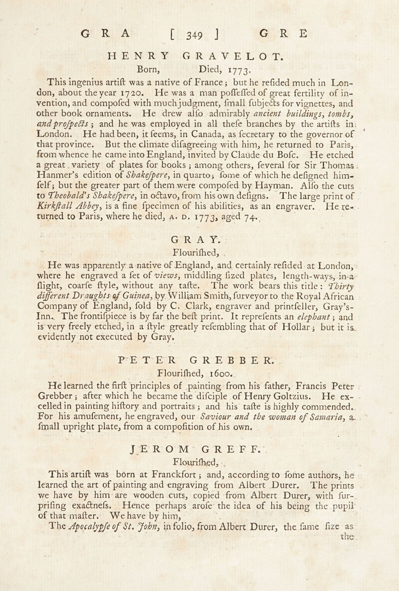 < HENRY GRAVELOT. Born, Died, 1773. This ingenius artift was a native of France; but he redded nnuch in Lon- don, about theyear 1720. He was a man poffefled of great fertility of in- vention, and compofed with much judgment, fmall fubjedls for vignettes, and other book ornaments. He drew alfo admirably ancient buildings^ tombs, andprojpedis I and he was employed in all thefe branches by the artifts ini London. He had been, it feems, in Canada, as fecretary to the governor of that province. But the climate difagreeing with him, he returned to Paris, from whence he came into England, invited by Claude du Bofc. He etched a great .variety of plates for books ; among others, feveral for Sir Thoinas : Hanmer's edition of Shakejpere^ in quarto5 fome of which he defigned him- felf; but the greater part of them were compofed by Hayman. Alfo the cuts to Theobald's Shakefpere, in o61:avo, from his own defigns. The large print of Kirkjiall Abbey, is a fine fpecimen of his abilities, as an engraver. He re- - turned to Paris, where he died, a. d. 1773, aged 74.^ G R A Y. : Flourifhed, . He was apparently a native of England, and certainly refided < at London,'-* where he engraved a fet of views, middling fized plates, length-ways, in^a ■ flight, coarfe ftyle, without any tafte. The work bears this title : Thirty different DrmghtS’of Guinea, by William Smith, furveyor to the Royal African Company of England, fold by C. Clark, engraver and printfeller, Gray’s- Inn., The frontifpiece is by far the bed print. It reprefents an elephant \ and is very freely etched, in a ftyle greatly refernbling that of Hollar 5 but it is. evidently not executed by Gray. PE TER G R E B B E RV , Flourifhed, i6oo._ He learned the firft principles of painting from his father, Francis Peter ^ Grebber 5 after which he became the difciple of Henry Goltzius. He ex- - celled in painting hiftory and portraits 5 and his tafte is highly commended.. For his amufement, he engraved, our Saviour and the woman of Samaria, a. finall upright plate, from a compofition of his own. . J E R O M GREF F. . Flourifhed, •, , This artift was born at Franckfort; and, according to fome authors, he learned the art of painting and engraving from Albert Durer. The prints . we have by him'are wooden cuts, copied from Albert Durer, with fur- prifing exadbnefs. Hence perhaps arofe' the idea of his being the pupil' of that mafter. We have by him, l^\iQApocalypfeofSt, John,miQ\ioffxQmMh^n Durer, the fame fize as the,