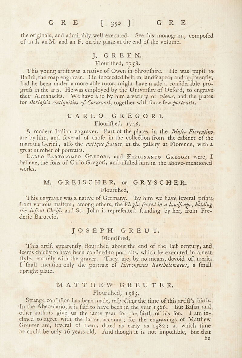 the originals, and admirably well executed. See his monogram, compofed of an 1. an M. and an F. on the plate at the end of the volume. J. GREEN. Flourifhed, 1758. This young artift v/as a native of Owen in Shropfhire. He was pupil to Bafire, the map engraver. He fucceeded bed: in, landfcapes; and apparently, had he been under a more able tutor, might have rrade a confiderable pro- grefs in the arts. He was employed by the Univerfity of Oxford, to engrave their Almanacks. We have alfo by him a variety oi views^ and the plates for Borlaje's Antiquities of Cornwall^ together with dome few portraits. CARLO GREGOR I. Flourifhed, 1748. A modern Italian engraver. Part of the plates in the Miijeo Fiorentmo are by him, and feveral of thofe in the coiledlion from the cabinet of the marquis Gerini; alfo the antique fiatues in the gallery at Florence, with a great number of portraits. Carlo Bartolomeo Grego^ri, and Fep.dinando Gregori were, I .believe, the fons of Carlo Gregori, and aflifted him in the above-mentioned works. M. G R E I S C H E R, or G R Y S C H E R. Flourifhed, This engraver was a native of Germany. By him we have feveral prints from various mailers; aimong others, the Virgin Jeated in a landjcape^ holding the infant Chrifty and St. John is reprefented Handing by her, from Fre- deric Baroccio. JOSEPH G R E U T. Flourifhed, This artid; apparently dourilhcd about the end of the lad: century, and feems chiedy tohave been confined to portraits, which he executed in a neat ftyle, entirely with the graver. They are, by no means, devoid of merit. I fhall mention only the portrait of Hieronymus Bartholomaeus^ a fmail upright plate. MATTHEW GREUTER. Flouridied, 1585. Strange confufion has been miade, redpedling the time of this artifPs birth. ’In the Abecedario, it is faid tp have been in the year 1566. But Bafan and other authors give us the fam.e year for the birth of his fon. I am in- ch.ned to agree with the latter account 3 for the engravings of Matthew Greuter are, feveral of them, dated as early as 1582 ^ at which time he could be only 16 years old. And though it is not impoflible, but that he