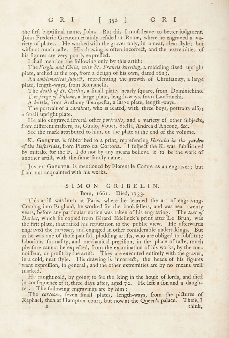 the firfl baptifmal name, John. But this I muft leave to better judgment. John Frederic Greuter certainly redded at Romic, where he engraved a va- riety of plates. He worked with the graver only, in a neat, clear ftyle; but without much tafte. His drawing is often incorredl, and the extremities of his figures are very poorly expreffed. I lhall mention the following only by this artifl>: The Virgin and Child^ with St, Francis kneelings a middling fized upright plate, arched at the top, from a defign of his own, dated 1623. An emblematicalJuhjeSl^ reprefenting the growth of Chriftianity, a large plate, length-ways, from Romanelli. The death of St, Cecilia^ a.fmall plate, nearly fquare, from Dominichino. The/<?r^^ of Vulcan^ a large plate, length-ways, from Lanfranchi. A battley from Anthony Tempcfba, a large plate, length-ways. The portrait of a cardinal^ who is feated, with three boys, portraits alfo; a fmall upright plate. He alfo engraved feveral other and a variety of other fubjedls, from different mailers, as, Guido, Vouet, Stella, Andrea dAncone, &c. See the mark attributed to him, on the plate at the end of the volume. K. Greuter is fubfcribedto a print, reprefenting in the garden ^cf the Hefperides.y from Pietro da Cortona. I fufpedl the K. was fubftituted by mi (lake for the F. I do not by any means believe it to be the work of another artift, with the fame' family name. Joseph Greuter is mentioned by Florentle Comte as an engraver; but I am not acquainted with his works. i SIMON GRIBELIN. Born, 1661. Died, 1733. This artift was born at Paris, where he learned the art of engraving* Coming into England, he worked for the bookfellers, and was near twenty vears, before any particular notice was taken of his engraving. The tent of D ariuSy which he copied from Girard Edelinck’s print after Lc Brun, was the firft plate, that raifed his reputation to the public view. He afterwards engraved the cartoons, and engaged in other confiderable undertakings. But as he was one of thofe painful, plodding artifts, who are obliged to fubftitute laborious formality, and mechanical precifion, in the place of tafte, much pleafure cannot be expedled, from the examination of his works, by the con- noifleur, or profit by the artift. They are executed entirely with the graver, in a cold, neat ftyle. His drawing is incorre6l; the heads of his figures ' want expreffion, in general; and the other extremities are by no means well marked. Fie caught cold, by going to fee the king in the houfe of lords, and died in confequence of it, three days after, aged 72. He left a fon and a daugh- ter. The following engravings are by him : The cartoons, feven fmall plates, length-ways, from the pi<5lures of Raphael, then at Hampton court, but now at the Queen's palace. Thefe, I I think, I
