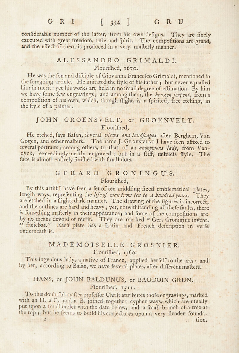 confiderabie number of the latter, 'from his own defigns. They are finely executed with great freedom, tafte and fpirit. The compofitions are grand^ and the e£Fe6l of them is produced in a very mafterly manner. ALESSANDRO GRIMALDI. Flourifiied, 1670. He was the fon and difciple of Giovanna Francefco Grimaldi, mentioned in the foregoing article. Fie imitated the ftyle of his father ; but never equalled him in merit: yet his works are held in no fmall degree of eflimadon. By him we have fome few engravings; and among them, the brazen Jerpenty from a compofition of his own, which, though flight, is a fpirited, free etching, ia the ftyle of a painter. JOHN GROENSVELT, or GROENVELT. Flouriihed, He etched, fays Bafan, feveral views and land/capes after Berghem, Van Gogen, and other mafters. The name J. Groenvelt I have feen affixed to feveral portraits; among others, to that of an anonymous lady^ from Van- dyck, exceedingly meatly engraved 5 but in a ftiff, taftelefs ftyle. The face is almoft entirely finilhed with fmall dots. GERARD GRONINGUS. Flourifhed, By this artlft I have feen a fet of ten middling fized emblematical plates, length-ways, reprefenting the life of man from ten to a hundred years. They are etched in a flight, dark manner. The drawing of the figures is incorredt, and the outlines are hard and heavy; yet, notwithftanding all thefe faults, there is fomething mafterly in their appearance 5 and fome of the compofitions are by no means devoid of merit. They are marked Ger. Gronigius invent. faciebat.’’ Each plate has a Latin and French defcription in verfe underneath it. MADEMOISELLE GROSNIER. Flourifiied, 1760. This ingenious lady, a native of France, applied herfelf to the arts ; and* by her, according to Bafan, we have feveral plates, after different mafters. t HANS, or JOHN BALDUNUS, or BAUDOIN GRUN. Flourifiied, 1511. To this doubtful mafter profeffor Chrift attributes thofe engravin'gs, marked with an FI. a C. and a B. joined together cypher-ways, which are ufually put upon a fmall tablet with the date below, and a fmall branch of a tree at the top ; but he feems to build his conjedlures upon a very flender founda- 2 tion*