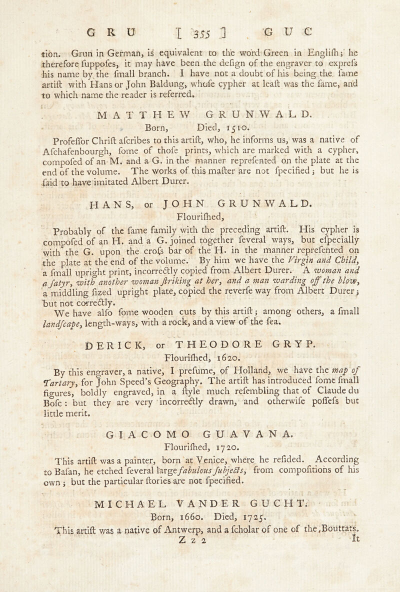 / tion. Grun in German, is equivalent to the word Green in Englirti;' he therefore fuppofes, it may have been the defign of the engraver to exprefs his name by^the fmall branch. I have not a doubt of his being the, lame artifl: with Hans or John Baldung, whofe cypher at lead was the fame, and to which name the reader is referred, * • MATTHEW G R U N W A L D. Born, Died, 1510. Profefibr Chrifl afcribes to this artifl;, who, he informs us, was a native of Afchafenbourgh, fome of thofe prints, which are marked with a cypher, compofed of an M. and a G. in the manner reprefented on the plate at the end of the volume. The works of this mailer are not fpecified , but he is faid to have imitated Albert Durer. HANS, or JOHN GRUNWALD. Flourifhed, Probably of the fame family with the preceding artifl. His cypher is compofed of an H. and a G. joined together feveral ways, but efpecially with the G. upon the crofs bar of the H. in the manner reprefented on the plate at the end of the volume. By him we have the Firgin and Child^ a fmall upright print, incorredtly copied from Albert Durer. A woman and ajatyry with another woman Jiriking at her^ and a man warding off the hlowy a middling fized upright plate, copied the reverfe way from Albert Durer 3 but not corre6l]y. We have alfo fome wooden cuts by this artifl; among others, a fmall landfcavey length-ways, with a rock, and a view of the fea. DERICK, or THEODORE GRYP. Flourilhed, 1620. By this engraver, a native, I prefume, of Holland, we have the map of Canaryy for John Speed’s Geography. The artifl has introduced fome fmall fio-ures, boldly engraved, in a llyle much refembiing that of Claude du Bofc : but they are very dncorre(5lly drawn, and otherwlfe polTefs but little merit. GIACOMO GUAVANA. Flourifhed, 1720. This artifl was a painter, born at Venice, where he refided. According to Bafan, he etched feveral large fabulous fuhjeblSy from compofitiohs of his own y but the particular ftories are not fpecified. MICHAEL VANDER G U C H T. Born, 1660. Died, 1725. This artifl was a native of Antwerp, and a fcholar of one of the^outtats. Z z 2 It