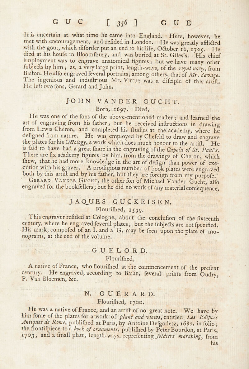 It Is uncertain at what time he came into England. Here, however, he met with encouragement, and refided in London. He was greatly afHided with the gout, which diforder put an end to his life, Odober 16, 1725. He died at his houfe in Bloomfbury, and was buried at St. Giles’s. His chief employment was to engrave anatomical figures 3 but we have many other fubjeds by him 3 as, a very large print, length-ways, of the royal navy, from Bafton. He aifo engraved feveral portraits; among others, that of Mr, Savage. The ingenious and induflrious Mr. Virtue was a difciple of this artflL He left two fons, Gerard and John. JOHN VANDER GUCHT. Born, 1697. Died, He was one of the fons of the above-mentioned mafter ; and learned the art of engraving from his father; but he received inflrudbions in drawing from Lewis Cheron, and completed his fludies at the academy, where he defigned from nature. He was employed by Chefeld to draw and engrave the plates for his OSiology, a work which does much honour to the artift. ^ He is faid to have had a great fhare in the engraving of the Cupla of St. PauVs. There are fix academy figures - by him, from the drawings of Cheron, which fhew, that he had more knowledge in the art of defign than power of exe- cution with his graver. A prodigious number of book plates were enofraved, both by this artift and by his father, but they are foreign from my pu^ofe.' Gerard Vander Gucht, the other fon of Michael Vander Gucht, alfo engraved for the bookfellers; but he did no work of any material confequence. f JAQUES GUCKEISEN. Floufilhed, 1599. , This engraver refided at Cologne, about the conclufion of the fixteenth century, where he engraved feveral plates; but the fubjeds are not fpecified. His mark, compofed of an I. and a G. may be feen upon the plate of mo- nograms, at the end of the volume. G U E L O R D. , Flourilhed, A native of France, who flourillied at the commencement of the prefent century. He engraved, according to Bafan, feveral prints from Oudrv. P. Van Bloemen, Sec. ^ * N. G U E R A R D. . Flourilhed, 1700. ^ He was a native of France, and an artift of no great note. We have by him fome of the plates for a work of -plans and views, entitled Les Edifices Antiques de Rome, publifhed at Paris, by Antoine Defgodetz, 1682, in folio^ the frontifpiece to a hook of ornaments, publifhed by Peter Bourdon, at Paris, 17033 and a fmall plate, length-ways, reprefenting marching, from his
