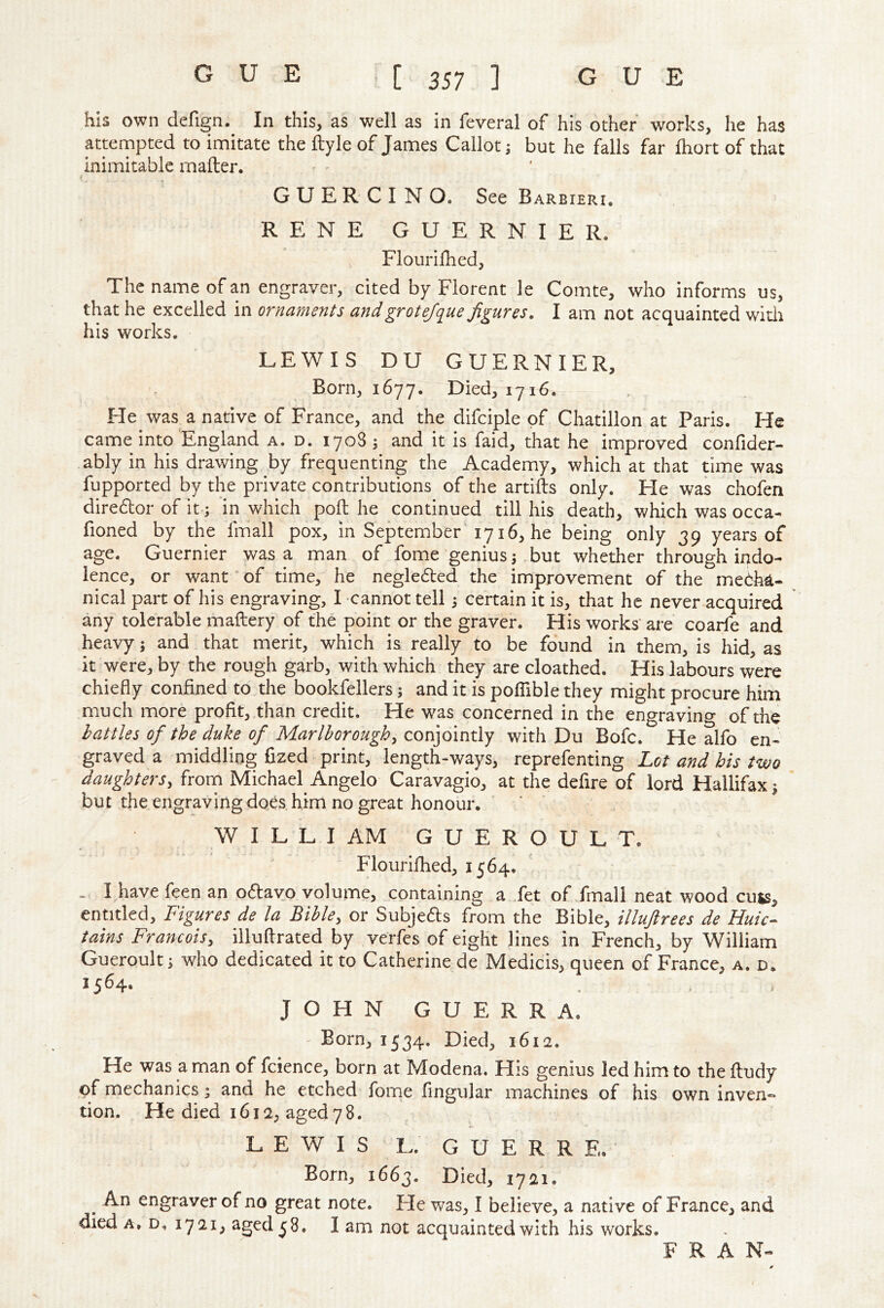 his own defign.^ In this, as well as in feveral of his other works, he has atternpted to innitate the ftyle of James Callot j but he falls far fliort of that inimitable mafter. { G U E R C I N O. See Barbieri. RENE GUERNIER. , Flourilhed, The name of an engraver, cited by Florent le Comte, who informs us, that he excelled in ornaments and grot efque figures. I am not acquainted witli his works. LEWIS DU GUERNIER, Born, 1677. Died, 1716. He was a native of France, and the difciple of Chatillon at Paris. He came into England a. d. 1708; and it is faid, that he improved confider- ably in his drawing by frequenting the Academy, which at that time was fupported by the private contributions of the artifts only. He was chofen diredbor of it; in which poll he continued till his death, which was occa- fioned by the Irriall pox, in September 1716, he being only 39 years of age, Guernier was a man of fome genius j but whether through indo- lence, or want‘of time, he negledled the improvement of the mebha- nical part of his engraving, I cannot tell certain it is, that he never acquired any tolerable maftery of the point or the graver. His works' are coarfe and heavy; and that merit, which is really to be found in them, is hid, as it were, by the rough garb, with which they are cloathed. His labours were chiefly confined to the bookfellers; and it is poflible they might procure him much more profit, than credit. He was concerned in the engraving of the battles of the duke of Marlborough, conjointly with Du Bofc. He alfo en- graved a middling fized print, length-ways, reprefenting Lot and his two daughters, frorn Michael Angelo Caravagio, at the defire of lord Hallifax; but the engraving does him no great honour. WILLI AM GUEROULT. Flourilhed, 1564. . I have feen an oftavo volume, containing a .fet of fmall neat wood cuts, entitled. Figures de la Bible, or Subjefts from the Bible, illuftrees de Huic- tains Francois, illuftrated by verfes of eight lines in French, by William Gueroult; who dedicated it to Catherine de Medicis, queen of France, a. d. 1564. JOHN GUERRA. - Born, 1534. Died, 1612. He was a man of fcience, born at Modena. His genius led him to theftudy of mechanics; and he etched fome fingular machines of his own inven- tion. He died 1612, aged 78. LEWIS t.. GUERRE. Born, 1663. Died, 1721. ^ An engraver of no great note. He was, I believe, a native of France, and died A. D, 1721, aged ^8. I am not acquainted with his works. FRAN- 0