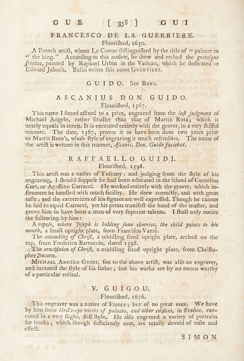 t G U E [ 358 ] G U I FRANCESCO DE LA GUERRIERE. Flourifhed, 1650. . A French artifb, whom Le Comte diftinguifhed by the title of painter to the king.” According to this author, he drew and etched the grotefque friezes^ painted by Raphael Urbin in the Vatican, which he dedicated to Edward Jabach. Bafan writes this name Guertiere. GUIDO. See Reni. A S C A N. I U S DON GUIDO,  Flourilhed, 1567. This name I found affixed to a print, engraved from the laft judgment of Michael Angelo, rather fmaller than that of Martin Rota^ which it 'nearly equals in merit. It is executed entirely with the graver, in a very fldlful manner. The date, 1567, proves it to have been done two years prior to Martin Rota's, whofe ftyle of engraving it much refembles. The name of 'the artift is written in this Afeanis, Don, Guido faciehat, * RAFFAELLO G U I D . Flouriffied, 159S. This artifl v/as a native of Tufeany ; and judging from the 'ftyle of his engraving, I ffiould fuppofe he had been educated in the fchool of Cornelius „Gort,.Qr Agoftino Carracci. .He worked entirely with the graver, which in- .ftrument he handled with much facility. He drew correctly, and with great tafte ; and the extremities of his figures are well expreffied. Though he cannot be faid to equal Carracci, yet his prints manifefi: the hand of the mailer, and prove him to have been a man of very fuperior talents. Tihall only notice the following by him: A repofoy where JoJeph is holding Joyne cherrieSy the child points to his tnouthy a fmall upright plate, from Francifeo Vanhi. The entombing of Chrifty a middling fized upright plate, arched on the top, from Frederico Barroccio, dated 1598. : The crucifixion of Chrifi.y a middling fized upright plate, from Chriilo- pher Swartz. Michael Angelo Guidi, fon to the above artiil, was alfo an engraver, and imitated the ilyle of his father 5 but his works are by no means worthy of a particular recital. V. G U I G .0 U. • ' Flouriffied, 1676. This engraver was a native of France; but of no great note. We have by him fome bird's-eye mews of palacesy and other edificesy in France, exe- cuted in a veiy flight, ftiff ilyle. He alfo engraved a variety of portraits for books ; wffiich though fufficiently neat, are totally devoid of taile and effeft. SIMON