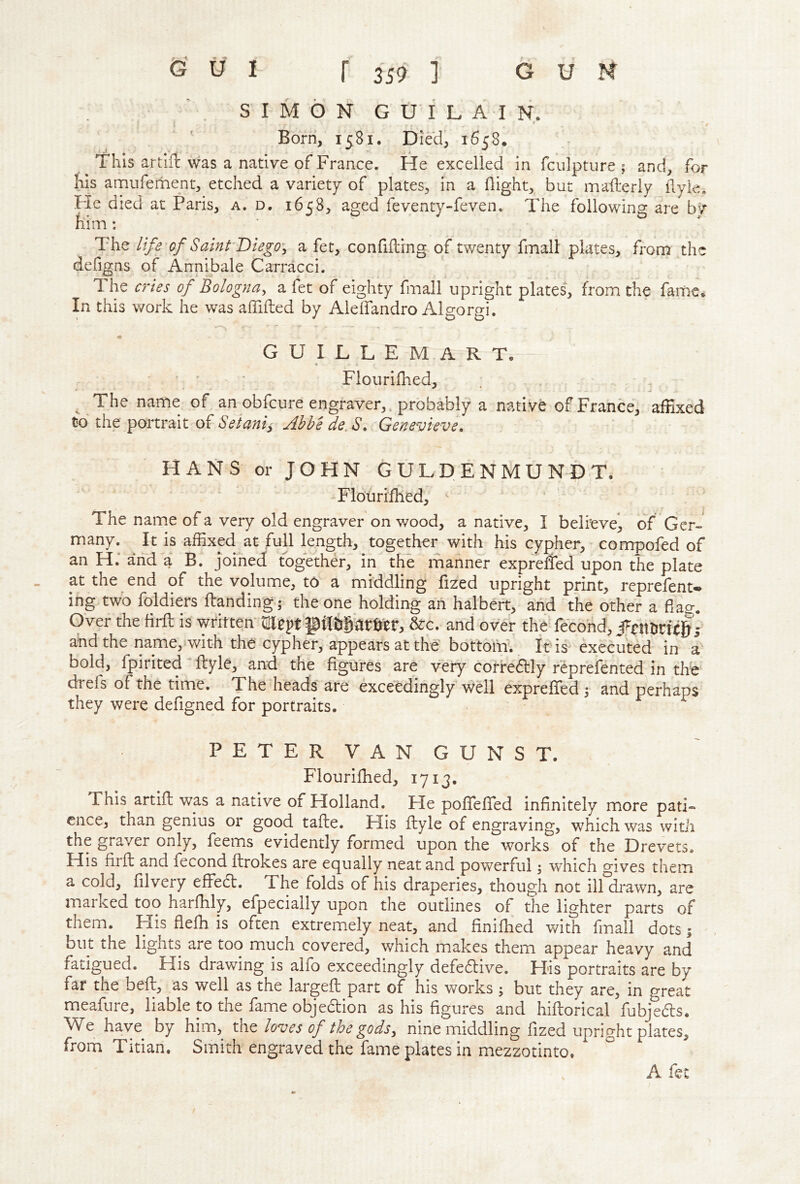 SIMON G U I L A I N. Born, 1581. Died, 1658. This artlrt was a native of France. He excelled in fculpture ; and, for his amufement, etched a variety of plates, in a flight, but maflerly flyie. He died at Paris, a. d. 1658, aged feventy-feven. The following are bv him: The life of Saint Diego^ a fet, conflfling of twenty fmall plates, from the defigns of Annibale Carracci. 1 he a'ies of Bologna^ a fet of eighty fmall upright plates, from the fame. In this work he was aflifted by Aleflandro Al^oro-i. ' ' 00 G U I L L E M A R T. Flourifhed, ; ^ The name of an ob feu re engraver,. probably a native of France, affixed to the portrait of Setaniy Ahbede. S, Genevieve. HANS or JOHN GULDENMUNDT. Flourifhed, ^ The name of a very old engraver on wood, a native, I believe^ of Ger- many. It is affixed at full leng;th, together with his cypher, compofed of an H; and a B. joined together, in the manner expreited upon the plate at the end of the volume, to a middling fixed upright print, reprefent* ing two foldiers Handing; the one holding an halbert, and the other a flao-. Over the firfl: is written &:c. and over the fecond, • and the name, with the cypher, appears at the bottom. It is executed in a bold, fpirited flyle, and the figures are very corredlly reprefented in the drefs of the time. The heads are exceedingly well exprefled ; and perhaps they were defigned for portraits. PETERVANGUNST. Flourifhed, 1713. Phis artifl was a native of Holland. He pofTefTed infinitely more pati- ence, than genius or good tafle. His flyle of engraving, which was witii the graver only, feems evidently formed upon the works of the Drevets. His firfl; and fecond ftrokes are equally neat and powerful; which gives them a cold, filvery efFed. The folds of his draperies, though not ilfdrawn, are marked too harfhly, efpecially upon the outlines of the lighter parts of them. His flefh is often extremely neat, and finifhed with fmall dots; but the lights are too much covered, which makes them appear heavy and fatigued. His drawing is alfo exceedingly defedive. His portraits are by far the befl, as well as the largefl: part of his works ; but they are, in great meafure, liable to the fame objedion as his figures and hiflorical fubjeds. We have by him, xAt loves of the godsy nine middling fixed upright plates, from Titian. Smith engraved the fame plates in mexzotinto. A fee f
