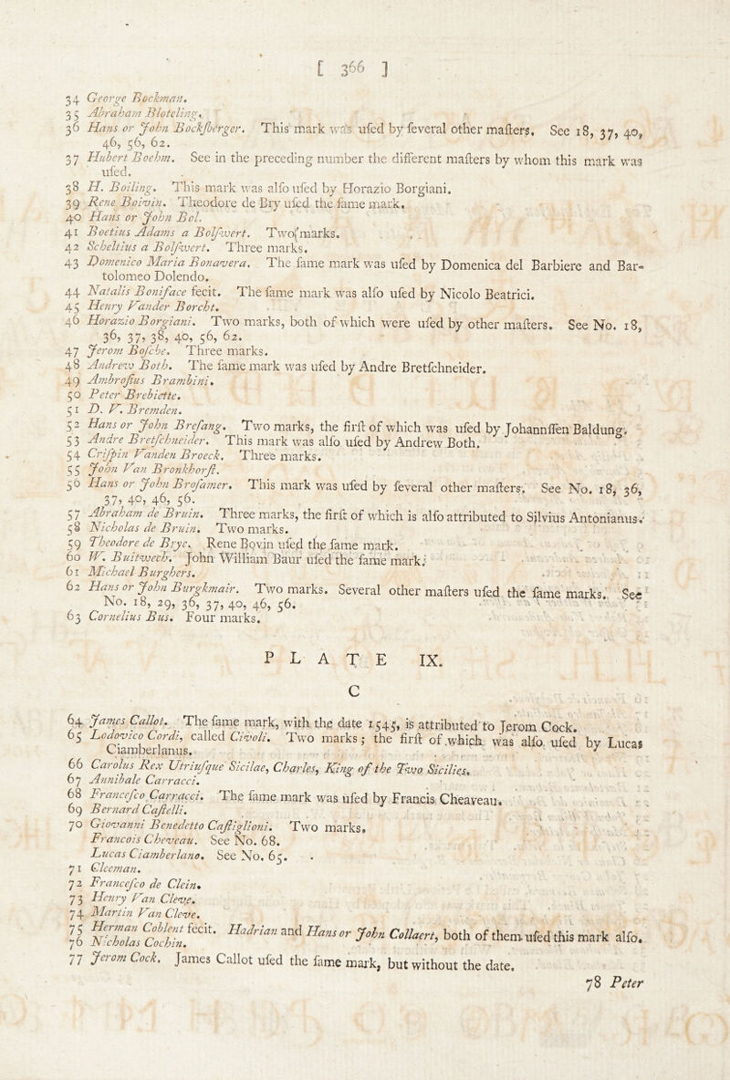 [ 366 ] 34 Geo7'gc J^ochnan, 3 5 Ahraham .Blotcling, 36 Hans or John Bocljbcrger. This mark wa's ufed by feveral other mailers. See 18, 37, 40, 46, 56, 62. 37 Huhcrt Bochni. See in the preceding number the different mailers by whom this mark was ufed. 38 H. Boiling, This mark was alfoufed by Horazio Borgiani. 39 Rene Boi<vin, Theodore de Bry ufed the fame mark. 40 Hans or 'Joh?i Bel. 41 Boetius Ada?ns a Boljhoert. Two|'marks. , 42 Scheltius a Bolfwert. Three marks. 43 I)o?nenico Maria Bonan^era. The .fame mark was ufed by Domenica del Barbiere and Bar^ tolomeo Dolendo. 44 Natalis Boniface fecit. The fame mark was alfo ufed by Nicolo Beatrici, 45 Henry Hander Borcht, 46 Horazio Borgiani, Two marks, both of which were ufed by other mailers. See No. 18, 36, 38, 40, 62. 47 Bofehe, Three marks. 48 Andrevj Both. The fame mark was ufed by Andre Bretfchneider. 49 AmhrofMs Bramhini, 50 Peter Brehiette, 31 H. H, Bremden, 52 Hans or John Brefang, Two marks, the firll of which was ufed by Johannflen Baldung, 53 Andre Bretfchneider, This mark was alfo ufed by Andrew Both. 54 Crifpin H2nden Broeck. Three marks. 35 John Han Bronkhorfi. 56 Hans or John Brofamer, This mark was ufed by feveral other mailers. See No. 18, 36, 37, 40, 46, 56. 57 Ahraham de Bruin. Three marks, the firft of which is alfo attributed to Silvius Antonianusv 3§ Nicholas de Bruin, Two marks. 39 Theodore de Bry e. Rene Bovin ufed the fame mark. • , / 60 Buitvjech. John William Baur ufedhhe fame marki ^ •/ 61 Michael Burghers, .. .■ • . ’ . - 62 Hans or John Burgkmmr. Two marks. Several other mafters ufed the lame marks: See' J\o. 18, 29, 36, 37, 40, 46, 56. ‘ 63 Cornelius Bus, Four marks. i. • P L A T E IX. C 64 Jamxs Callot. The fame mark, with the date 1343, is attributed'to Terom Cock. 63 Lodogico Cordi, called GW/. Two marks; the lirll of.whiph was alfo. ufed by Lucas Ciamberlanus. , , . 66 Cafolus Rex XJtriufq^ue Sicilae^ Charles.^ King of the Hjjo Sicilies, 67 A?inihale Carracci, ■ . * y 68 Franccfco Carracci, The fame mark was ufed by Francis, Cheaveau.  ■ ' .v 69 Bernard Cafelli, ^ ' 70 Gionianni Benedetto CafigUoni. Two marks. ' ' ■ . \ ■ Francois Chc'-veau. See No. 68. . . ' Lucas Ciamherlano. See No. 63. 71 Clceman, 72 Franccfco de Clein* 7 3 Henry^ Han Clev.e, 74 Martin Han Cle<ve, 76 nZ’mIs of them, ufed this mark alfo. 77 Jerom Cock. James Callot ufed the fame mark, but without the date. 78 Peter
