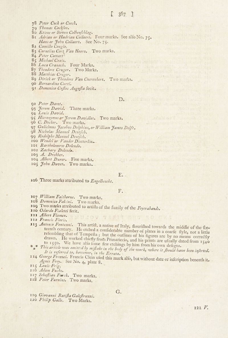 ^8 Peter Cock or Coeck^ 79 Tho?nas Cockjon, 80 Etie?ie or Ste^ven Colhenfchlag* 81 Adrian or Hadrian Collaert. FourmarkSt See alio No, 7^, Hans or John Collaert, See No. 75* 82 Camilla Congio. 83 Cornelius Cort Han Hoorn, Two marks, 84 Peter Cottart 83 Michael Coxis. 86 Luca Cranach, Four Marks. 87 Theodore Cruger, Two Marks, 88 Matthias Cruger. 89 Dirick or Theodore ,Han Cuerenhert, Two marksa 90 Bernardino Curti, 91 Domenico Caijios Augujla fecit., D. 92 Peter Daref» 93 Jerom David, Three marks, 94 Louis David. 95 Hieronymus or Jero?n Davidloo,- Two marks, 96 C. Decker, Two marks. 97 Gulielmus Jacohits Delphius^ or hVilliam Jatnes Delfts 98 Nicholas Manuel Deutfeh, 99 Rodolphe Manuel Deutfeh. 100 Wendel or Hander Dietterlin*,, 101 Bartholomevj Dolendo, . 102 Zachary Dolendo, . * 103 A. Drehher, 104 Albert Durer, Five marks. , 103 John Duvets Two marks.. . E. . iQ6 Three marks attributed to Engelbrccht, F. 107 THilliam Faithorne, Two marks, 108 Domenico Falcini, Two marks ' :s IZTtiSS “ li'i Albert Flamen, 112 Francis Floris, flourimed towards the middle of the fix- JeiemblwS of^emnef ^ble number of plates in a coarfe ftyle, not a little drawn He worked rhiefl *0 crimes of his figures are by no means correftly * Seen infer,cS. 113 Louis Frig,  116 Adam Fuchs, 117 hebajlian Fm-ck, Two marks, 118 Peter Furnius, Two marks, 119 Giovanni Batijia Galejlrux.%u 120 Philip Galle, Two Marks. G. 121 V*