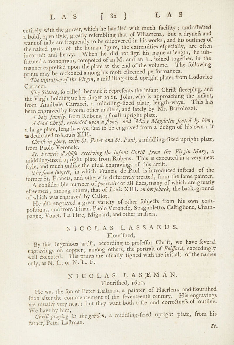 LAS LAS [ 83 ] entirely ■with the graver, v/hich he handled 'with much facility ; and affefted a bold open ftyle, greatly refembling that of yillamenaj but a drynefs and want of tafte are frequently to be difcovered in his works ; and his outlines of tire naked parts of the human figure, the extremities efpecially, are often incorrea and heavy. When he did not fign his name at length, he lub- ftituted a monogram, compofed of an M. and an L. joined together, m the manner expreffed upon the plate at the end of the volume. The following prints may be reckoned among his moft efteemed performances. _ ‘The vifitation of the Virgin, a middling-fized upright plate; from Lodovico Cl The Silence, fo called becaufe it reprefents the infant, Chrift^ fleeeping, and the Viro-in holding up her finger to St. John, who is approaching the infant, from Annibale Carracci, a middling-fized plate, length-ways. This has been engraved by feveral other mailers, and lately by Mr. Bartolozzi. J ho% family, from Rubens, a fmall upright plate. A dead Chrift, extended upon a flone, and Mary Magdalen feated by him-, a large plate, length-ways, faid to be engraved from a defign of his own ; it is dedicated to Louis XIII. r ^ • u. i Cbrifl in glory, with St. Peter and St. Paul, a middling-fized upright plate, from Paolo Veronefe. , r,- ■ -a/r St. Francis d'Affife receiving the infant Chrift_ from the Virgin Mary, a middling-fized upright plate from Rubens. This is executed in a very neat ftyle, and much unlike the ufual engravings of this artift. The fame fubjeSf, in which Francis de Paul is introduced initead or the former St. Francis, and otherwife differently treated, from the fame painter. A confiderable number of portraits of all fizes, many of which are greatly efteemed ; among others, that of Louis XIII. on horfeback, the back-ground of which was engraved by Callot. ' Me alfo engraved a great variety of other fubjetts from his own com- pofitions, andliom Titian, Paolo Veronefe, Spagnoletto, Caftiglione, Cham- pagne, Vouet, La Hire, Mignard, and other mailers. k o ^ NICOLAS LASSAEUS. Flourifhed, By this ingenious artift, according to profeftbr Chrift, we have feycral engravings Oxu copper 3 among others, the portrait of Boiffard, exceedingly wetl executed. His prints are ufually ftgned with the initials of the names only, asN. L. or N. L. F. NICOLAS L A S ;rv.M A N, Flourifhed, 1620. Fie was the fon of Peter Laffman, a painter of Haerlem, and flourifhed foon after the commencement of the feventeenth century. Hi^s engravings are ufually very neat; but they want both tafte and correanefs ot outline. We have by him, . . ' . t i r l- Chrift praying in the garden^ a middling-fized upright plate, from his father, Peter Laftman.