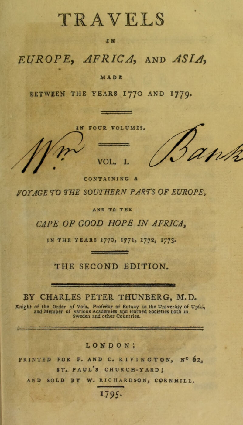 TRAVELS i NT EUROPE, AFRICA, and ASIA, MADE BETWEEN THE YEARS I77O AND 1779- VOYAGE TO THE SOUTHERN PARTS OF EUROPE, AND TO THE CAPE OF GOOD HOPE IN AFRICA, IN THE YEARS I77O, I77I, 1772, 1773. THE SECOND EDITION. BY CHARLES PETER THUNBERG, M.D. Knight of the Order of Vafa, Profeflbr of Botany in the Univerfity of Upfal, and Member of various Academies apd learned Societies both in Sweden and other Countries. LONDON*. PRINTED FOR F. AND C. RIV1NGTON, N° st. Paul’s church-yard; AND SOLD BY W. RICHARDSON, CORN HILL, 1795