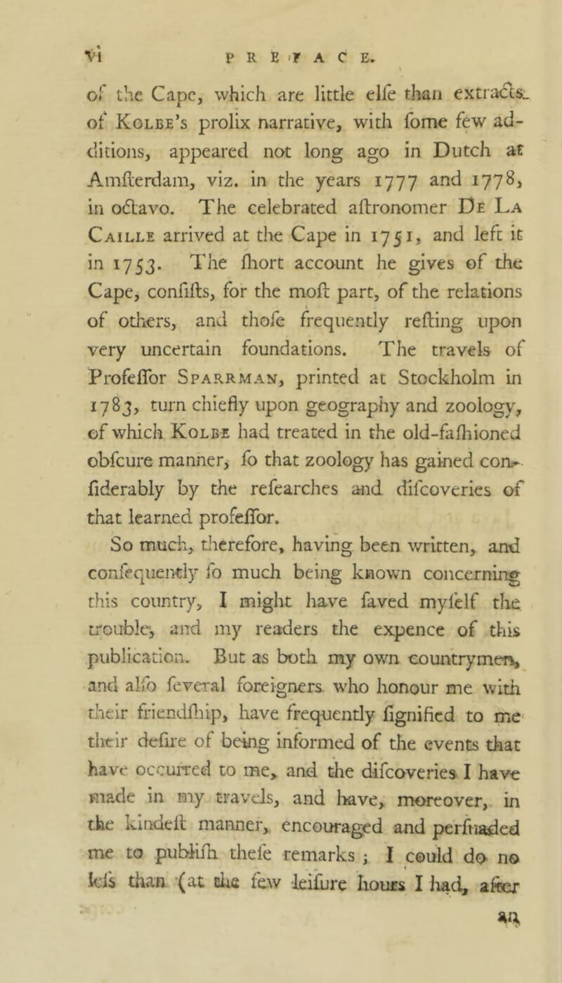 ■Vi PREFACE. of the Cape, which are little elle than extracts., of Kolbe’s prolix narrative, with fome few ad- ditions, appeared not long ago in Dutch at Amflerdam, viz. in the years 1777 and 1778, in odtavo. The celebrated aftronomer De La Caille arrived at the Cape in 1751. and left it in 17 53. The fhort account he gives of the Cape, confifts, for the moft part, of the relations of odiers, and thofe frequently refting upon very uncertain foundations. The travels of Profeffor Sparkman, printed at Stockholm in 1783, turn chiefly upon geography and zoology, of which Kolbe had treated in the old-fafhioned obfcure manner, fo that zoology has gained com- fiderably by the refearches and difcoveries of that learned profefTor. So much, therefore, having been written, and confequently fo much being known concerning this country, I might have faved mylelf the trouble, and my readers the expence of this publication. But as both my own countrymer*, and alfo feveral foreigners, who honour me with their friendfhip, have frequently fignified to me their defire of being informed of the events that have occurred to me, and the difcoveries I have made in my travels, and have, moreover, in the kindeit manner, encouraged and perfuaded me to pubMi thefe remarks ; I could do no Ids than (at die few leifure hours I had, after