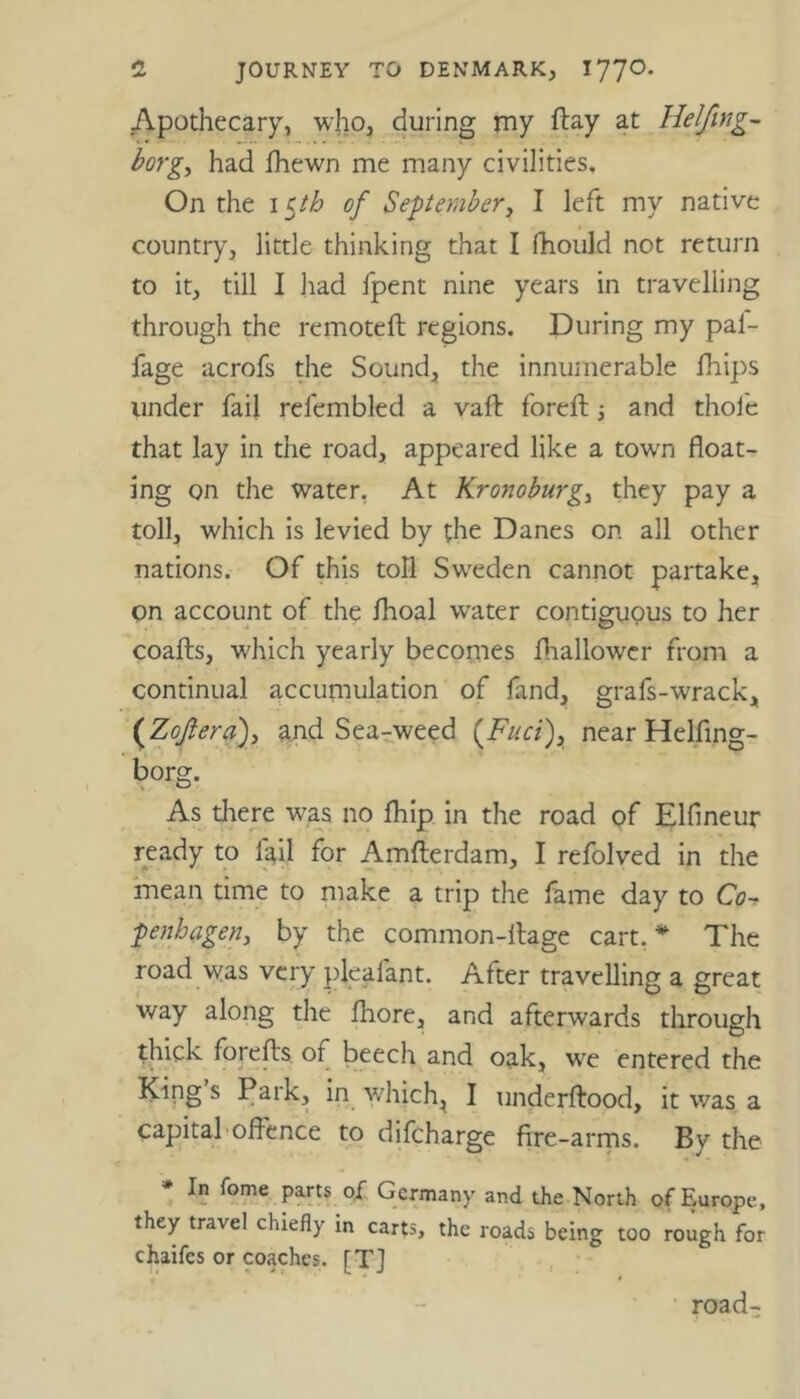 Apothecary, who, during my ftay at Helfmg- borg, had fhewn me many civilities. On the 15th of September, I left my native country, little thinking that I fhould not return to it, till I had fpent nine years in travelling through the remoteft regions. During my pal- fage acrofs the Sound, the innumerable fhips under fail refembled a vaft foreft and thole that lay in the road, appeared like a town float- ing on the water. At Kronoburg, they pay a toll, which is levied by the Danes on all other nations. Of this toll Sweden cannot partake, on account of the fhoal water contiguous to her coafts, which yearly becomes fhallower from a continual accumulation of fand, grafs-wrack, (Zofteraf and Sea-weed {Fuci\ near Helfing- borg. As there was no fhip in the road of Elfineur ready to fail for Amfterdam, I refolved in the mean time to make a trip the fame day to Co penhagen, by the common-ltage cart.* The road was very pleafant. After travelling a great way along the fhore, and afterwards through thick forefls of beech and oak, we entered the King s Park, in which, I underftood, it v/as a capital offence to difcharge fire-arms. By the * In fome parts of Germany and the North of Europe, they travel chiefly in carts, the roads being too rough for chaifes or coaches. [TJ road-