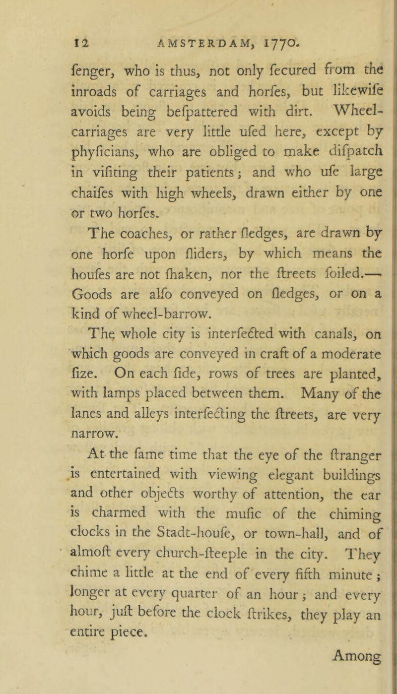 fenger, who is thus, not only fecured from the inroads of carriages and horfes, but likewife avoids being befpattered with dirt. Wheel- carriages are very little ufed here, except by phyficians, who are obliged to make difpatch in vifiting their patients; and who ufe large chaifes with high wheels, drawn either by one or two horfes. The coaches, or rather Hedges, are drawn by one horfe upon Aiders, by which means the houfes are not fhaken, nor the ftreets foiled.— Goods are alfo conveyed on fledges, or on a kind of wheel-barrow. The whole city is interfered with canals, on which goods are conveyed in craft of a moderate fize. On each flde, rows of trees are planted, with lamps placed between them. Many of the lanes and alleys interfering the ftreets, are very narrow. At the fame time that the eye of the ftranger is entertained with viewing elegant buildings and other objers worthy of attention, the ear is charmed with the mufic of the chiming clocks in the Stadt-houfe, or town-hall, and of almoft every church-fteeple in the city. They chime a little at the end of every fifth minute ; longer at every quarter of an hour ; and every hour, juft before the clock ftrikes, they play an entire piece.