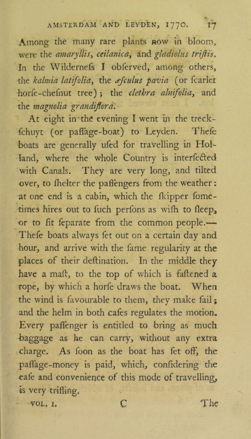 Among the many rare plants now in bloom, were the amaryllis, ceilanica, and gladiolus trifiis. In the Wildernefs I obferved, among others, the kalmia latifolia, the cuius pavia (or fcarlet horfe-chefnut tree); the clethra alnifolia, and the magnolia grandiflora. At eight in-the evening I went in the treclc- fchuyt (or paflage-boat) to Leyden. Thefe boats are generally ufed for travelling in Hol- land, where the whole Country is interfered with Canals. They are very long, and tilted over, to fhelter the paflengers from the weather: at one end is a cabin, which the fkipper fome- times hires out to fuch perfons as wifh to fleep, or to fit feparate from the common people.— Thefe boats always fet out on a certain day and ■hour, and arrive with the fame regularity at the places of their deftination. In the middle they have a mail:, to the top of which is fattened a rope, by which a horfe draws the boat. When the wind is favourable to them, they make fail; and the helm in both cafes regulates the motion. Every paflenger is entitled to bring as much baggage as he can carry, without any extra charge. As foon as the boat has fet off, the pafiage-money is paid, which, confidering the eafe and convenience of this mode of travelling, is very trifling.