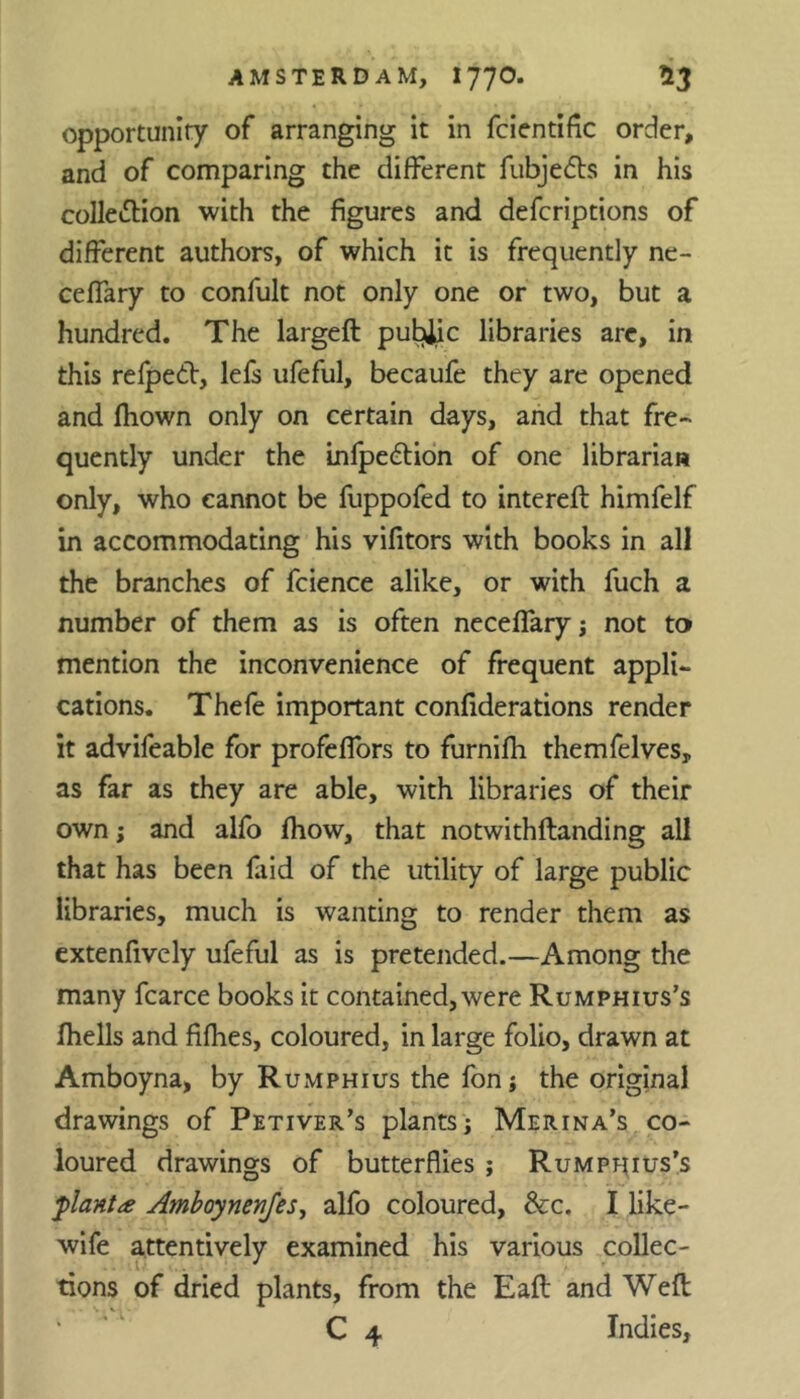 opportunity of arranging it in fcientific order, and of comparing the different fubjedts in his collection with the figures and defcriptions of different authors, of which it is frequently ne- ceffary to confult not only one or two, but a hundred. The largeft pubjjc libraries arc, in this refpedt, lefs ufeful, becaufe they are opened and fhown only on certain days, and that fre- quently under the Lnfpedtion of one librarian only, who cannot be fuppofed to intereft himfelf in accommodating his vifitors with books in all the branches of fcience alike, or with fuch a number of them as is often neceffaryj not to mention the inconvenience of frequent appli- cations. Thefe important confiderations render it advifeable for profeffors to furnifh themfelves, as far as they are able, with libraries of their own; and alfo fhow, that notwithflanding all that has been laid of the utility of large public libraries, much is wanting to render them as extenfively ufeful as is pretended.—Among the many fcarce books it contained, were Rumphius’s fhells and fifhes, coloured, in large folio, drawn at Amboyna, by Rumphius the fon j the original drawings of Petiver’s plants Merina’s co- loured drawings of butterflies ; Rumphius’s plant* Amboynenfes, alfo coloured, &c. I like- wife attentively examined his various collec- tions of dried plants, from the Eaft and Weft C 4 Indies,