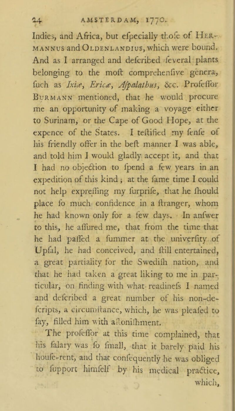 Indies, and Africa, but efpecially thole of Her- m annus and Oldenlandius, which were bound. And as I arranged and defcribed feveral plants belonging to the molt comprehenfive genera, fuch as Ixia, Erica, Ajfalathus, 6cc. Profeffor Burmann mentioned, that he would procure me an opportunity of making a voyage either to Surinam, or the Cape of Good Hope, at the expence of the States. I teftified my fenfe of his friendly offer in the belt manner I was able, and told him I would gladly accept it, and that I had no objection to fpend a few years in an expedition of this kind ; at the fame time I could not help expreffing my furprife, that he fhould place lb much confidence in a ftranger, whom he had known only for a lew days. In anfwer to this, he affured me, that from the time that he had palled a liimmer at the univerfity of Upfal, he had conceived, and ftill entertained, a great partiality for the Swedilh nation, and that he had taken a great liking to me in par- ticular, on finding with what readinefs I named and defcribed a great number of his non-de- fcripts, a circumffance, which, he was pleafed to fay, filled him with aRonilhment. f he profeffor at this time complained, that his lalary was fo final], that it barely paid his houfe-rent, and that confequently he was obliged to fupport himfelf by his medical practice, which.