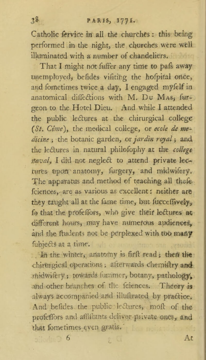 Catholic fervice in all the churches: this being performed in the night, the churches were well illuminated with a number of chandeliers. That I might not fuller any time to pals away unemployed* befides vifiting the hofpital once, and fometimes twice a day, I engaged myfelf in anatomical difledions with M. Du Mas* fur- geon to the Hotel Dieu. And while I attended the public ledures at the chirurgical college (St. Come), the medical college, or ecole de me- dicine ; the botanic garden, ox jar din royal; and the ledures in natural philofophy at the college navaly I did not negled to attend private lec- tures upon anatomy, furgery, and midwifery. The apparatus and method of teaching all thefe fciences,- are as various as excellent: neither are they taught all at the fame time, but fucceffively, fo that the profeflors, who give their ledures at; different hours, may have numerous audiences, and the ftudents not be perplexed with too many fubjeds at a time. In the winter, anatomy is firft read; thert the chirurgical operations ; afterwards chemiftry and rhidwifery; towards furrimer, botany, pathology, and other branches of tile lciences. Theory is always accompanied arid illuftrated by pradice. And befides the public ledures, mod of the profelfors and affilcants deliver piivate ones,, and that fometimes even gratis.