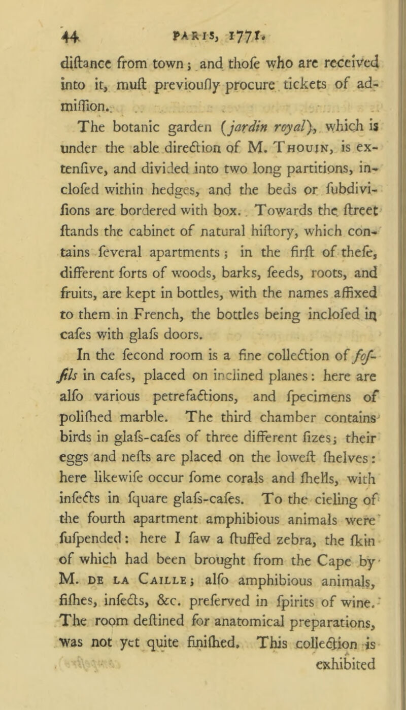 diftance from town j and thofe who arc received into it, muft previoufly procure tickets of ad- miflion.. The botanic garden [jardin royal), which is under the able direction of M. Thoujn, is ex- tenfive, and divided into two long partitions, in- clofed within hedges, and the beds or fubdivi- fions are bordered with box. Towards the ftreet flands the cabinet of natural hiflory, which con- tains feveral apartments; in the firft of thefe, different forts of woods, barks, feeds, roots, and fruits, are kept in bottles, with the names affixed to them in French, the bottles being inclofed in cafes with glafs doors. In the fecond room is a fine collection of foj- Jils in cafes, placed on inclined planes: here are alfo various petrefa&ions, and fpecimens of polifhed marble. The third chamber contains^ birds in glafs-cafes of three different fizes; their eggs and nefts are placed on the lowefl (helves: here likewife occur fome corals and fhells, with infers in fquare glafs-cafes. To the deling of the fourth apartment amphibious animals were fufpended: here I faw a (luffed zebra, the fkin of which had been brought from the Cape by M. de la Caille; alfo amphibious animals, fifhes, infects, &c. preferved in fpirits of wine. ' The room deftined for anatomical preparations, was not yet quite finifhed. This cohesion js . Vv ' • - exhibited