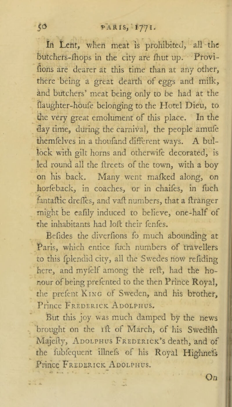 In Lent, when meat is prohibited, all the butchers-ihops in the city are Hint up. Provi- sions are dearer at this time than at any other, there being a great dearth of eggs and milk, and butchers’ meat being only to be had at the flaughter-houfe belonging to the Hotel Dieu, to the very great emolument of this place. In the day time, during the carnival, the people ainufe themfelves in a thoufand different ways. A bul- lock with gilt horns and otherwife decorated, is led round all the ftreets of the town, with a boy on his back. Many went mafked along, on horfeback, in coaches, or in chaifes, in fuch fantaftic drefies, and vaft numbers, that a ftranger might be eafily induced to believe, one-half of the inhabitants had Jolt their fenfes. Befides the diverfions fo much abounding at Paris, which entice fuch numbers of travellers to this fplendid city, all the Swedes now refiding here, and myfelf among the red:, had the ho- nour of being prefented to the then Prince Royal, the prefent King of Sweden, and his brother. Prince Frederick Adolphus. But this joy was much damped by the new's brought on the 1 ft of March, of his Swedifh Majefty, Adolphus Frederick’s death, and of the fubfequent illnefs of his Royal Highnefs Prince Frederick Adolphus. On