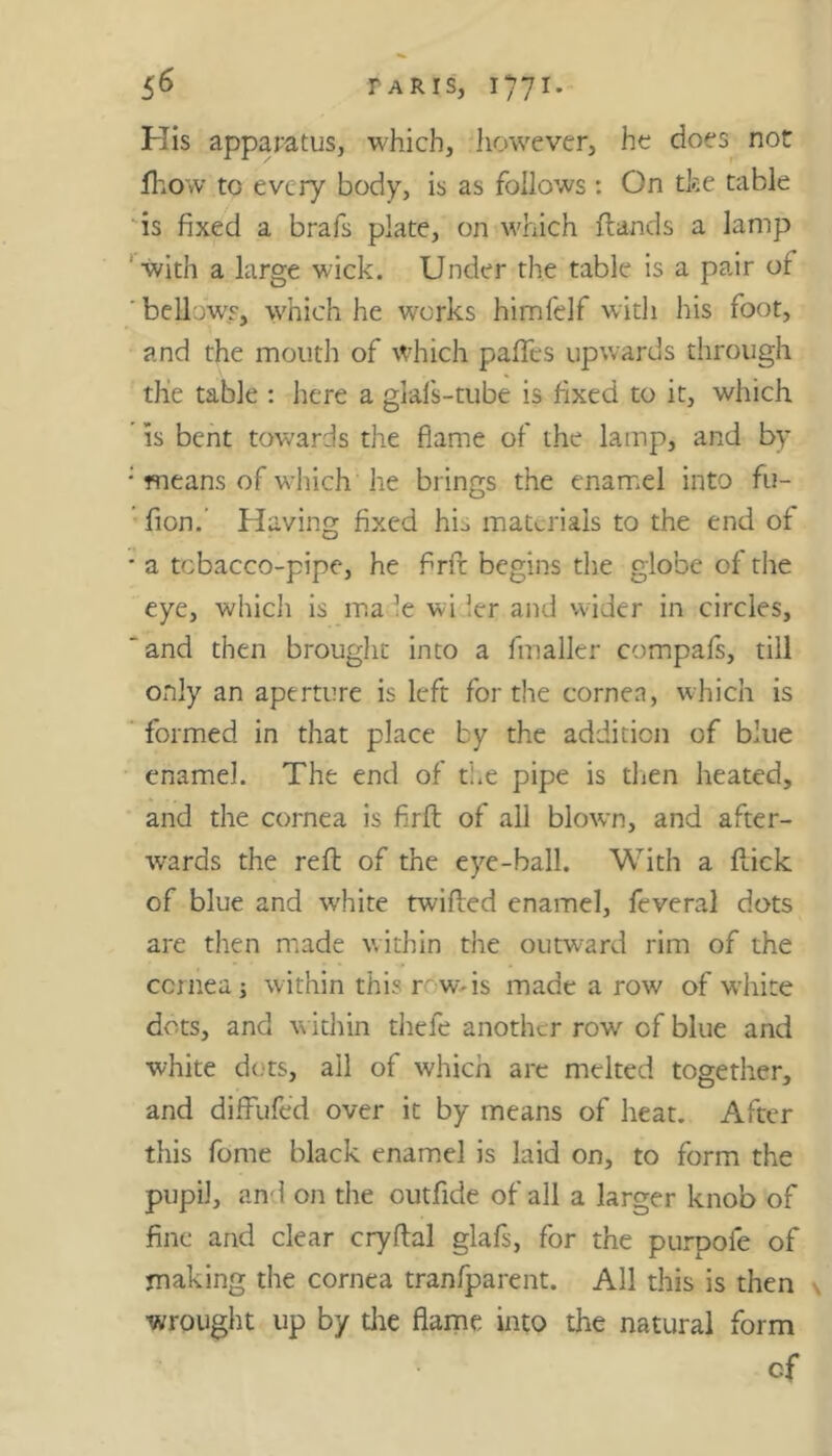 His apparatus, which, however, he does not fhow to every body, is as follows : On the table is fixed a brafs plate, on which flands a lamp with a large wick. Under the table is a pair of ' bellows, which he works himfelf with his foot, and the mouth of which pafles upwards through, the table : here a glafs-tube is fixed to it, which is bent towards the flame of the lamp, and by ; means of which he brings the enamel into fu- fion.’ Having fixed his materials to the end of * a tobacco-pipe, he flrft begins the globe of the eye, which is ma le wi !er and wider in circles, ‘ and then brought into a fmaller compafs, till only an aperture is left for the cornea, which is formed in that place by the addition of blue enamel. The end of the pipe is then heated, and the cornea is flrft of all blown, and after- wards the reft of the eye-ball. With a flick of blue and white twilled enamel, feveral dots are then made within the outward rim of the cornea i within this row-is made a row of white dots, and within thefe another row of blue and white dots, ail of which are melted together, and diffufed over it by means of heat. After this fome black enamel is laid on, to form the pupil, and on the outfide of all a larger knob of fine and clear cryflal glafs, for the purpoie of making the cornea tranfparent. All this is then wrought up by die flame into the natural form cf