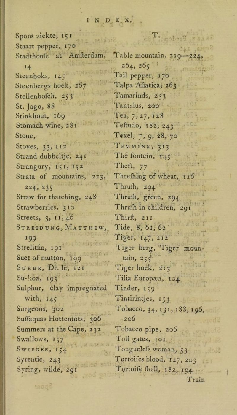 Spons ziekte, 151 Staart pepper, 170 Stadthouie at Amllerdam, H Steenboks, 145 Steenbergs hoek, 267 Stellenbofch, 253 St. Jago, 88 Stinkhout, 169 Stomach wine, 281 Stone, Stoves, 33,112 Strand dubbeltje, 241 Strangury, 15 1, 152 Strata of mountains, 223, 224, 235 Straw for thatching, 248 Strawberries, 310 Streets, 3, 11,46 Streidung, Matthew, 199 Strelitfia, 191 Suet of mutton, 199 Sueur, Dr. le, 121 Su-koa, 193 Sulphur, clay impregnated with, 145 Surgeons, 302 Suflaquas Hottentots, 306 Summers at the Cape, 232 Swallows, 157 Swxeger, 154 Syrentie, 243 Syring, wilde, 291 Table mountain, 219—224, 264, 265 Tail pepper, 170 Talpa Afiaticaj 263 Tamarinds, 233 Tantalus, 200 Tea, 7,27, 128 Teftudo, 182, 243 Texel, 7, 9, 28, 70 Temmink, 313 The fontein, 145 Theft, 77 Threihing of wheat, 116 Thrulh, 294 Thrulh, green, 294 Thrulh in children, 291 Third, 211 Tide, 8, 61, 62 Tiger, 147, 212 Tiger berg. Tiger moun- tain, 25^ Tiger hoek, 213 Tilia Europaia, 104 Tinder, 159 Tintirintjes, 153 Tobacco, 34, 131, 188, 196, 206 Tobacco pipe, 206 Toll gates, 101 Tonguelefs woman, 53 Tortoiles blood, 127,203 Tortoife /hell, 1S2, 194 1 ram