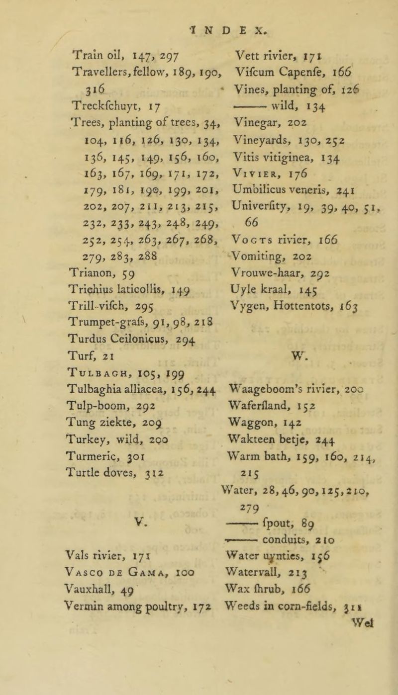 Train oil, 147, 297 Travellers, fellow, 189, 190, 316 Treckfchuyt, 17 Trees, planting of trees, 34, 104, 116, 126, 130, 134, 136, 145, 149, 156, 160, 163, 167, 169, 171, 172, 179, 181, 190, 199, 201, 202, 207, 211, 213, 215, 232, 233, 243, 248, 249, 252, 254, 263, 267, 268, 279, 283, 288 Trianon, 59 Trichius laticollis, 149 Trill-vifch, 295 Trumpet-grafs, 91, 98, 218 Turdus Ceilonicus, 294 Turf, 21 Tulb agh, 105, 199 Tulbaghia alliacea, 156, 244 Tulp-boom, 292 Tung ziekte, 209 Turkey, wild, 200 Turmeric, 301 Turtledoves, 312 V. Vais rivier, 171 Vasco de Gama, ioo Vauxhall, 49 Vermin among poultry, 172 Vett rivier, 171 Vifcum Capenfe, 166 • Vines, planting of, 126 wild, 134 Vinegar, 202 Vineyards, 130, 252 Vitis vitiginea, 134 Vivier, 176 Umbilicus veneris, 241 Univerfity, 19, 39, 40, 31, 66 Vogts rivier, 166 Vomiting, 202 Vrouwe-haar, 292 Uyle kraal, 145 Vygen, Hottentots, 163 W. Waageboom’s rivier, 20c Waferfland, 152 Waggon, 142 Wakteen betje, 244 Warm bath, 159, 160, 214, 215 Water, 28,46,90,125,210, 279 fpout, 89 ■» conduits, 210 Water uynties, 156 Water vail, 213 Wax fhrub, 166 Weeds in corn-fields, }i 1 Wei v