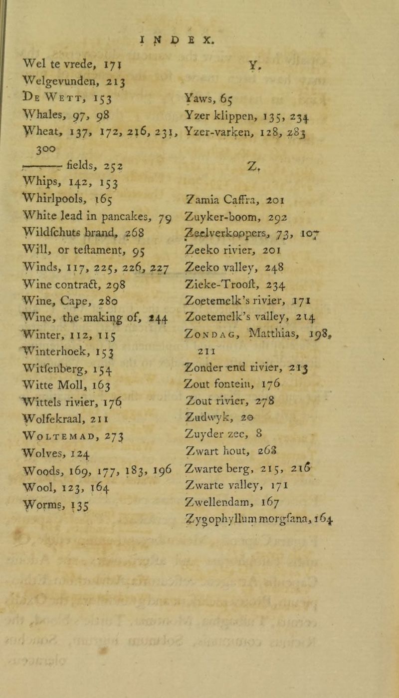 Wei te vrede, 171 Welgevunden, 213 De Wett, 153 Whales, 97, 98 Wheat, 137, 172, 216,231, 3°o fields, 252 Whips, 142, 153 Whirlpools, 165 White lead in pancakes, 79 Wildfchuts brand, 268 Will, or teftament, 93 Winds, 117, 225, 226, 227 Wine contradl, 298 Wine, Cape, 280 Wine, the making of, 244 Winter, 112, 115 Winterhoek, 153 Witfenberg, 154 Witte Moll, 163 Wittels rivier, 176 Wolfekraal, 211 Woltemad, 273 Wolves, 124 Woods, 169, 177, 183, 196 Wool, 123, 164 Worms, 135 Y. Yaws, 65 Yzerklippcn, 135, 234 Yzer-varken, 128, 283 Z, Zamia Caffra, 201 Zuyker-boom, 292 Zeeiverkoppers, 73, 107 Zeeko rivier, 201 Zeeko valley, 248 Zieke-Trooft, 234 Zoetemelk’s rivier, 171 Zoetemelk’s valley, 214 Zondag, Matthias, .198, 211 Zonder-end rivier, 213 Zout fonteiti, 176 Zout rivier, 278 Zudwyk, 20 Zuyder zee, 8 Zwart bout, 263 Zwarte berg, 215, 215 Zwarte valley, 171 Zwellendam, 167 Zygophyllum morgfana, 164