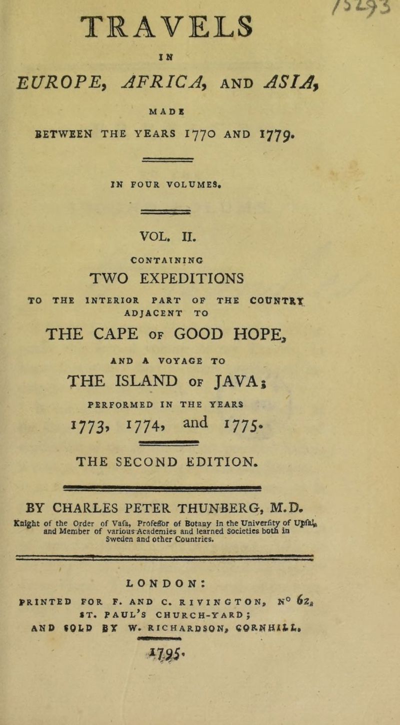 TRAVELS IN EUROPE, AFRICA, and ASIA, MADE BETWEEN THE YEARS I770 AND IN FOUR VOLUMES. VOL. II. CONTAINING TWO EXPEDITIONS TO THE INTERIOR PART OF THE COUNTRY ADJACENT TO THE CAPE OF GOOD HOPE, AND A VOYAGE TO THE ISLAND of JAVA; / PERFORMED IN THE YEARS i773> 1774, and 1775. THE SECOND EDITION. BY CHARLES PETER THUNBERG, M.D. Knight of the Order of Vafa, ProfefTor of Botany In the UnlverCty of UpfaVi and Member of various Academies and learned Societies both in Sweden and other Countries. LONDON: PRINTED FOR F. AND C. R I V I N C T O N, N° 62* *T, Paul’s church-yard; AND COLD BY W. RICHARDSON, CORNHILL.