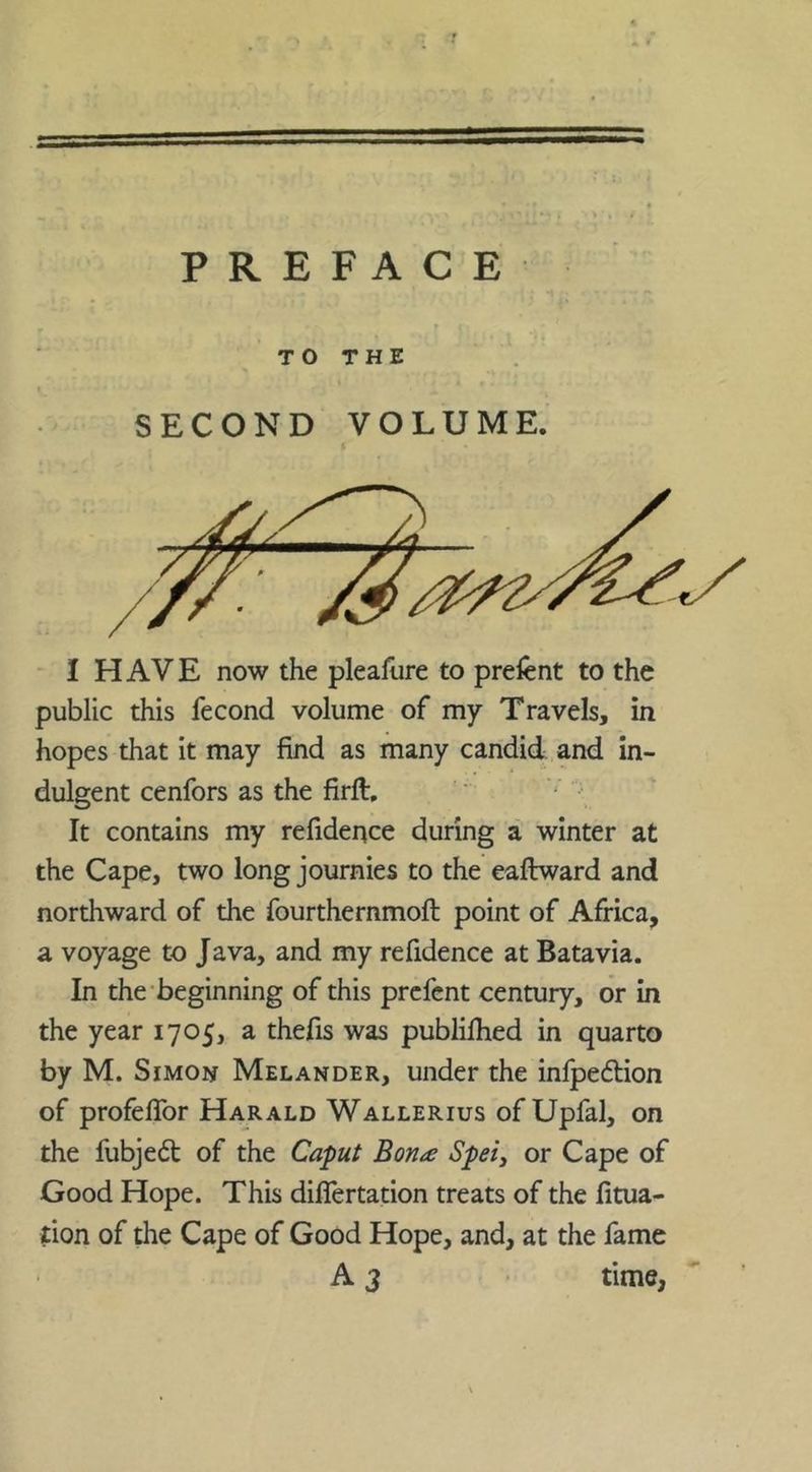 PREFACE TO THE SECOND VOLUME. I I HAVE now the pleafure to prefent to the public this fecond volume of my Travels, in hopes that it may find as many candid and in- dulgent cenfors as the firft. It contains my refidence during a winter at the Cape, two long journies to the eaftward and northward of the fourthernmoft point of Africa, a voyage to Java, and my refidence at Batavia. In the’beginning of this prcfcnt century, or in the year 1705, a thefis was publifhed in quarto by M. Simon Melander, under the infpeflion of profelTor Harald Wallerius of Upfal, on the fubje6t of the Caput Bon^e Spei^ or Cape of Good Hope. This diflertation treats of the fitua- tion of the Cape of Good Hope, and, at the fame A3 time,