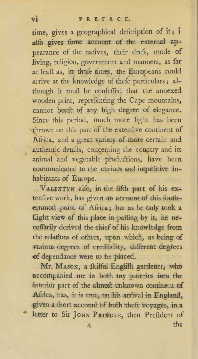 time, gives a geographical defcription of itj i alfo gives Ibme account of the external ap- pearance of the natives, their drefs, mode of living, religion, government and manners, as far at leaft as, irr thofe times, the Europeans could arrive at the knowledge of thefe particulars j al- though it mull be confelTed that the annexed wooden print, repreTcnting the Cape mountains, cannot teft of any high degree of elegance. Since this period, much more light has been 'thrown on this part of the extenfive continent of Africa, and a great variety of more certain and ^ authentic details, concerning the country and its animal and vegetable produdlions, have been communicated to the curious and inquifitive in- habitants of Europe. _ Valentyn alfo, in the fifth part of his cx- tenfive work, has given an account of diis fouth- ernmoft point of Africa; but as he Only took a flight view of this place in pafling by itj he' ne- ccflarily derived the chief of his knowledge from the relations of others, upon which, as being of various degrees of credibDity, different degrees of dependance were to be placed. Mr. Mason, a Ikilful EnglilH gardener, who accompanied me in both my iournies into the interior part of the almoff unknown continent of Africa, has, it is true, on his arrival in England, given a fhort account Of both thefe Voyages, in a ^ letter to Sir John Pringle, then Prefident of 4 the