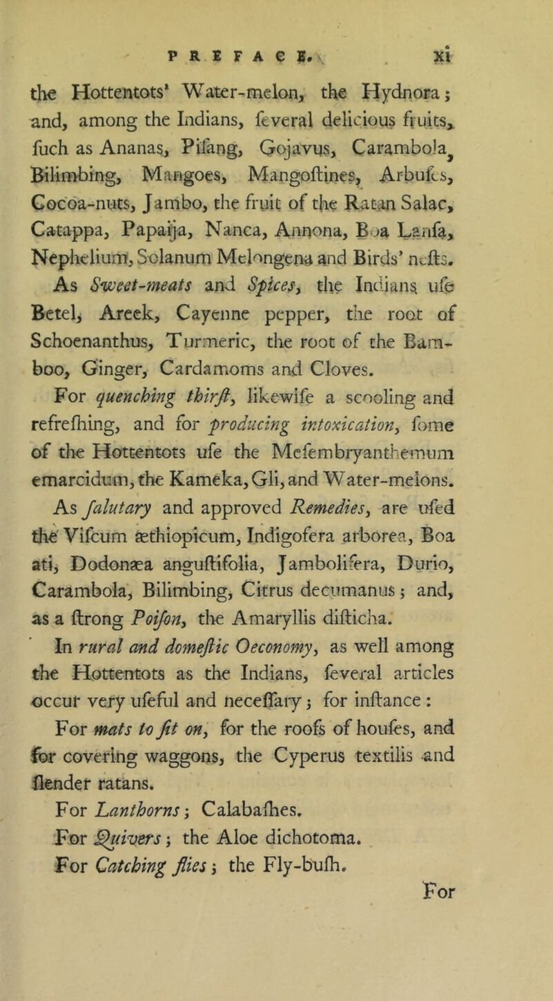 tlie Hottentots* Water-melon, the Hydnora; and, among the Indians, feveral delicious fruits,, fuch as Ananas, Pifang, Qojavus, Carambola^ Bilimbing, Mangoes, Mangoftines^ Arbufcs, Cocoa-nuts, Jambo, the fruit of the Ratan Sake, Catappa, Papaija, Nanca, Annona, B .>a Lanfa, Nepheiium, Solanum Mclongena and Birds’ ntfts. As Svjeet-meats and Spicesj the Indians ufe Bcteh Arcek, Cayenne pepper, die root of Schoenanthus, Turmeric, the root of the Bam- boo, Ginger, Cardamoms and Cloves. For quenching thirft, likewife a scooling and refre filing, and for producing intoxicationy fome of the Hottentots ufe the Mefembryanthemum emarcidum, the Kameka, Gli, and W ater-meions. As Jalutary and approved Remediesy are ufed the Vifcum fcthiopicum, Indigofera arborea. Boa ati, Dodonsea anguflifolia, Jambolifera, Durio, Carambola, Bilimbing, Citrus deeumanus; and, as a ftrong Poijony tlie Amaryllis difticlia. In rural and domejlic Oeconomyy as well among the Hottentots as the Indians, leveral articles occur very ufeful and neceffaiy 3 for inftance: For mats to fit oHy for the roofs of houles, and for covering waggons, the Cyperus textilis and Bender ratans. VQY Lanthorns y Calabalhes. For fivers j the Aloe dichotoma. For Catching flies 3 the Fly-bufii. For