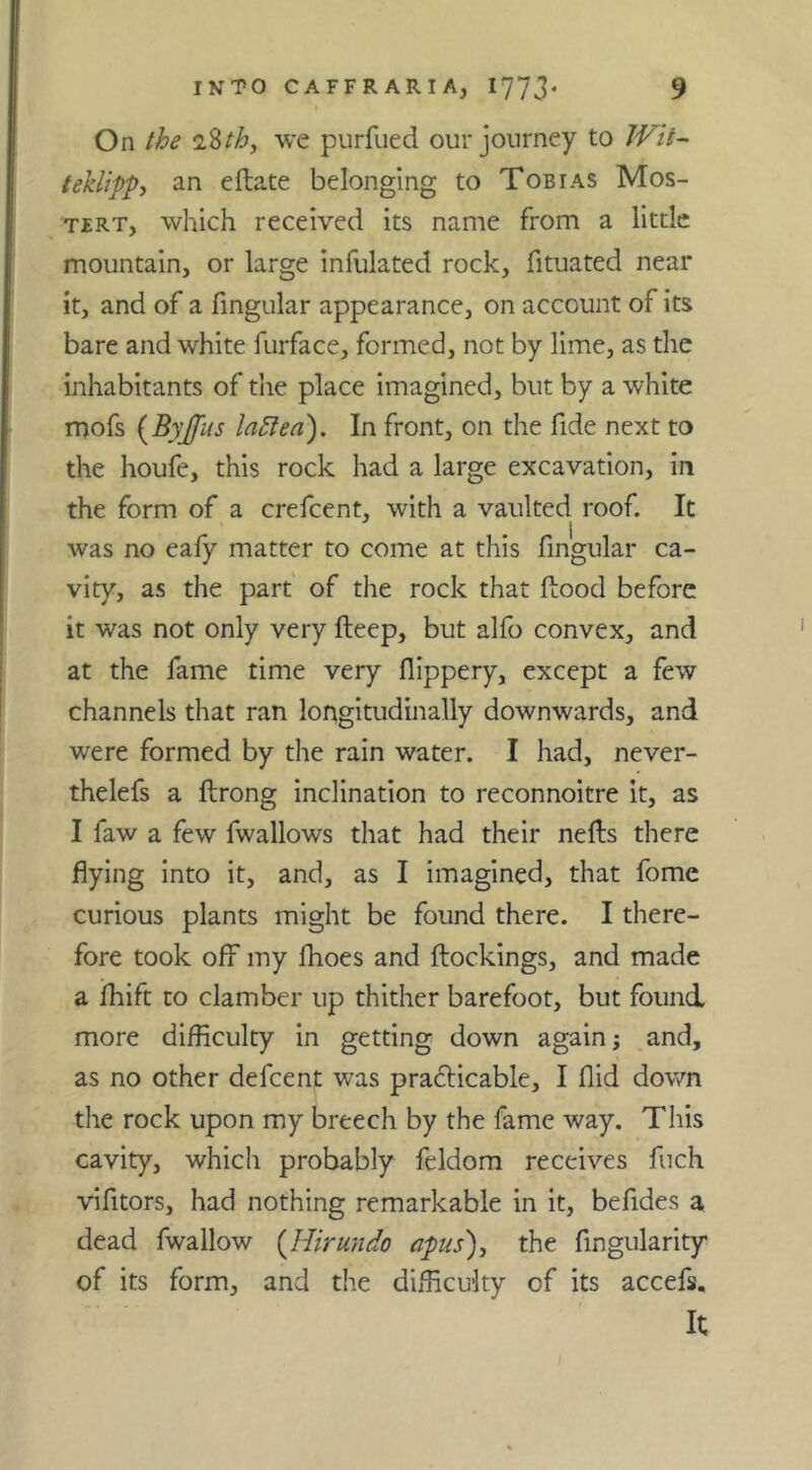 On the 28/^, we purfued our journey to JVit- teklippj an eflate belonging to Tobias Mos- TERT, which received its name from a little mountain, or large infulated rock, fituated near it, and of a fmgular appearance, on account of its bare and white furface, formed, not by lime, as the inhabitants of the place imagined, but by a white mofs {Byjfus la5iea). In front, on the fide next to the houfe, this rock had a large excavation, in the form of a crefeent, with a vaulted roof. It 1 was no eafy matter to come at this fmgular ca- vity, as the part' of the rock that flood before it was not only very fteep, but alfo convex, and at the fame time very flippery, except a few channels that ran longitudinally downwards, and were formed by the rain water. I had, never- thelefs a ftrong inclination to reconnoitre it, as I faw a few fwallows that had their nefls there flying into it, and, as I imagined, that fome curious plants might be found there. I there- fore took off my fhoes and flockings, and made a fhift to clamber up thither barefoot, but found more difficulty in getting down again j and, as no other defeent was prafticable, I Aid down the rock upon my breech by the fame way. This cavity, which probably fcldom receives fuch vifitors, had nothing remarkable in it, befides a dead fwallow {Jiirundo apus)j the fingularity of its form, and the difficulty of its accefs. It