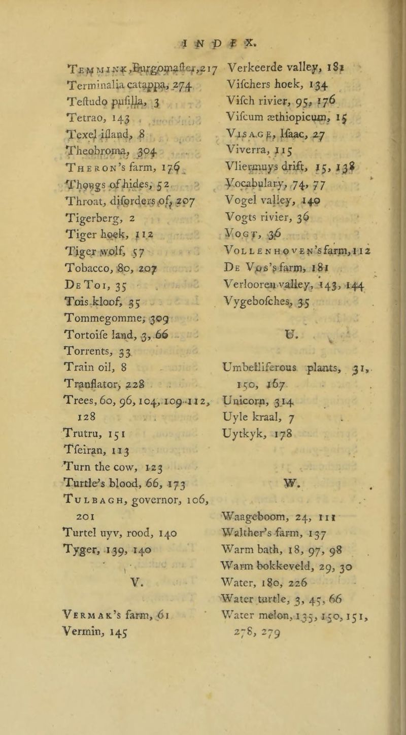 i ^ p X, T£j>f Verkeerde valley, i8| Terminalia cat^p^, .274 Teftudo 3 Tetrao, 143 . , : • , Texejl idaad^ 8 - Theobroma, .304 The Ron’s farm, 17^^ Th9Hgs ofbiJes, 5 2 Throat, difQrder5<of^ 207 Tigerberg, 2 Tiger hoek, l iz Tiger .w.olf, 57 Tobacco, 3o, 207 DeToi, 35 Tois.kloof, 35 Tommegomme; 309 Tortoife land, 3, 66 Torrents, 33 Train oil, 8 Tr^nflator;, 228 Trees, 60, 96,104,-109-112, 128 . . Trutru, 151 Tfeiran, 113 Turn the cow, 123 Turtle’s blood, 66, 173 TuLBAGH, governor, 106, 201 Turtel uyv, rood, 140 Tyger, 139, 140 1 V. Vermak’s farm, 61 Vermin, 145 Vifchers hoek, 134 Vifch rivier, 95, 176 Vifcum zethiopicwn, l| V,i2 A,G^, Ifaac, zy Viverra, j 15 Vliecmuys drift, ^5,138 y,ocabuIary^,74, 77 Vogel valley, 140 Vogts rivier, 36 VoGj, 36 VoL L £ N HO vEfj’sfarm,! 12 De Vos’gfarm, l8j Verlooreu valley, 143, 144 Vygebofches^, 35 Umbelliferous plaats, 31,. 150, J67 Unicorn, 314. Uyle kraal, 7 Uytkyk, 178 W. Waageboom, 24, iii Walther’s farm, 137 Warm bath, 18, 97, 98 Warm bokkeveld, 29, 30 Water, 180, 226 Water turtle, 3, 43, 66 Water melon, 135,150,151, 27S, 279