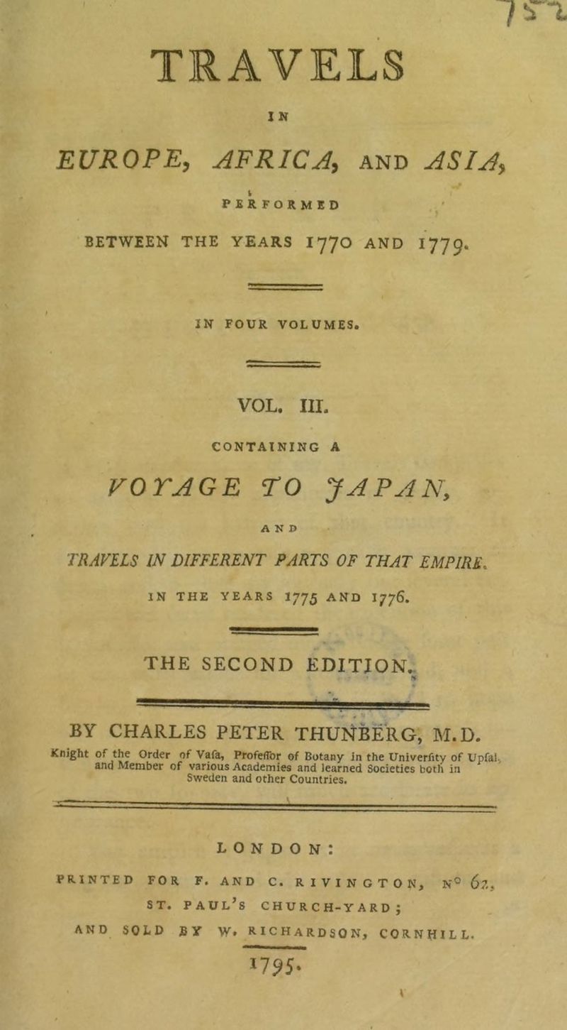 7!ra TRAVELS IN EUROPE, AFRICA and ASIA, PERFORMED BETWEEN THE YEARS I770 AND I779. IN FOUR VOLUMES. VOL. III. CONTAINING A VO TAG E TO JAPAN, AND TRAVELS IN DIFFERENT PARTS OF THAT EMPIRE, IN THE YEARS I775 AND I776. THE SECOND EDITION.. % BY CHARLES PETER THUJ^BERG, M.D. Knight of the Order of Vafa, ProfefTor of Botany in the Univerfity of Upfal, and Member of various Academies and learned Societies both in Sweden and other Countries. LONDON: PRINTED FOR F. AND C. R I V I N G T O N, N® $7., ST. Paul’s church-yard; AND SOLD BY W. RICHARDSON, CORNHILL. i7S>5-