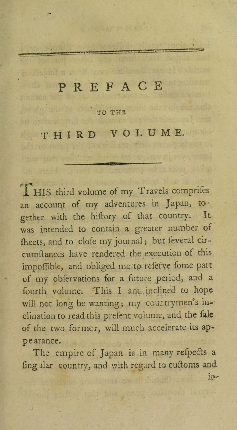 TO THE THIRD VOLUME. XHIS third volume of my Travels comprifes an account of my adventures in Japan, to- gether with the hiftory of that country. It was intended to contain a greater number of Iheets, and to dole my journal; but feveral cir- cumftances have rendered the execution of this impoffible, and obliged me. to refefye fome part of my obfervations for a future period, and a fourth volume. This I am;,.,inclined to hope will not long be wanting j my countrymen’s in-- clination to read this prefent volume, and the falc of the two former, will much accelerate its ap- pearance. The empire of Japan is in many refpeds a fing jlar country, and with regard to cuftoms and ■ it»'-