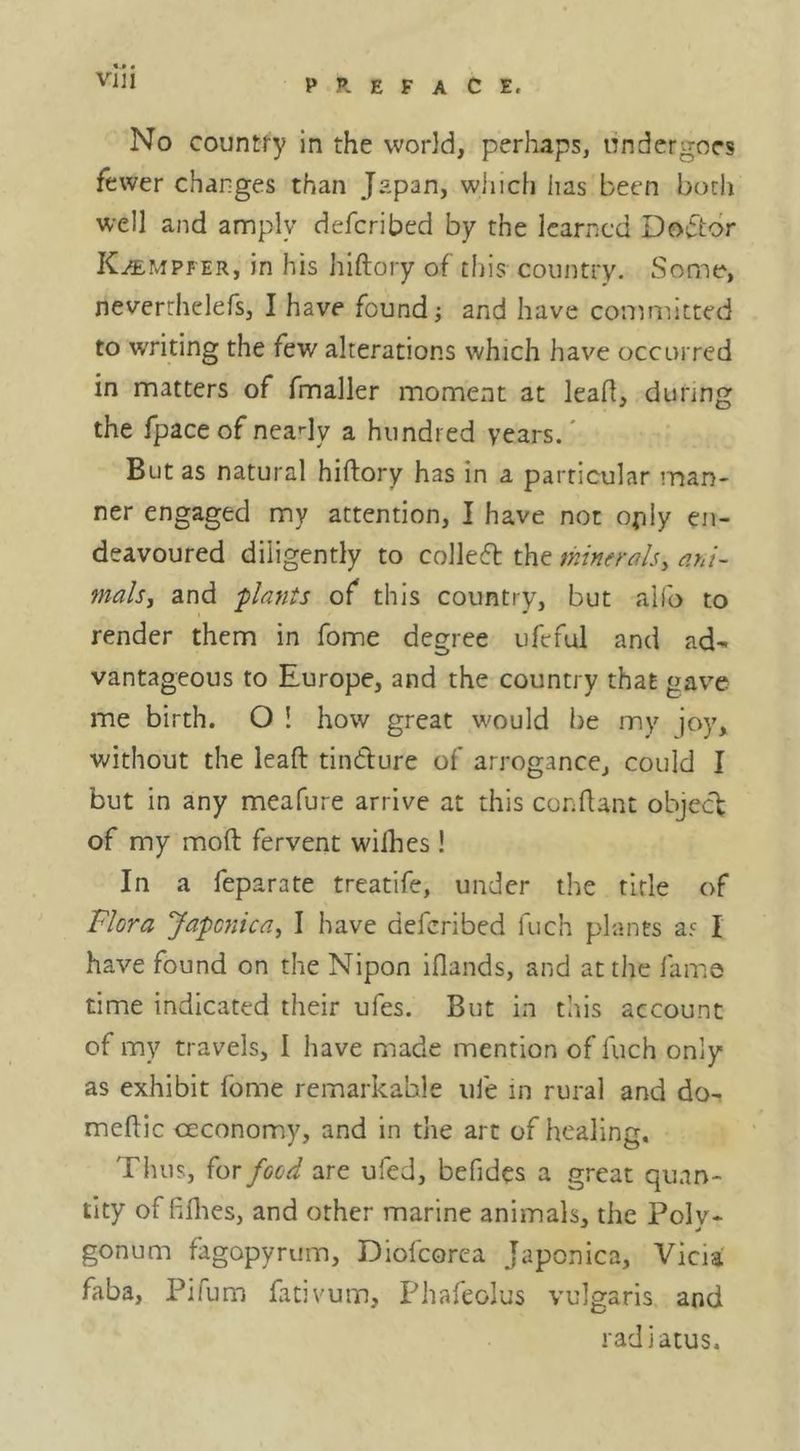 No country in the world, perhaps, undergoes fewer charges than Japan, which lias been both well and annply defcribed by the learned Doiftdr K/empfer, in his hiftory of this country. Some, neverrhelefs, I have found; and have committed to writing the few alterations which have occurred in matters of fmaller moment at lead, during the fpaceofneady a hundred years.' But as natural hiftory has in a particular man- ner engaged my attention, I have not opiy en- deavoured diligently to colleft the minerals^ ani- mals, and -plants of this country, but alfo to render them in home degree ufcful and ad- vantageous to Europe, and the country that gave me birth. O ! how great w^ould be my joy, without the leaft tindure of arrogance, could I but in any meafure arrive at this conftant ohjcc't of my moft fervent wilhes! In a feparate treatlfe, under the title of Flora Japcnica, I have defcribed fuch plants ar I have found on the Nipon iflands, and at the fame time indicated their ufes. But in this account of my travels, I have made mention of fuch only as exhibit fome remarkable iile in rural and do- meftic ceconomy, and in the arc of healing. Thus, for food are ufed, befides a great quan- tity of fifties, and other marine animals, the Polv- gonum fagopyrum, Diofeorea Japonica, Vicia faba, Pifum fativuin, Phafeolus vulgaris and radiatus.