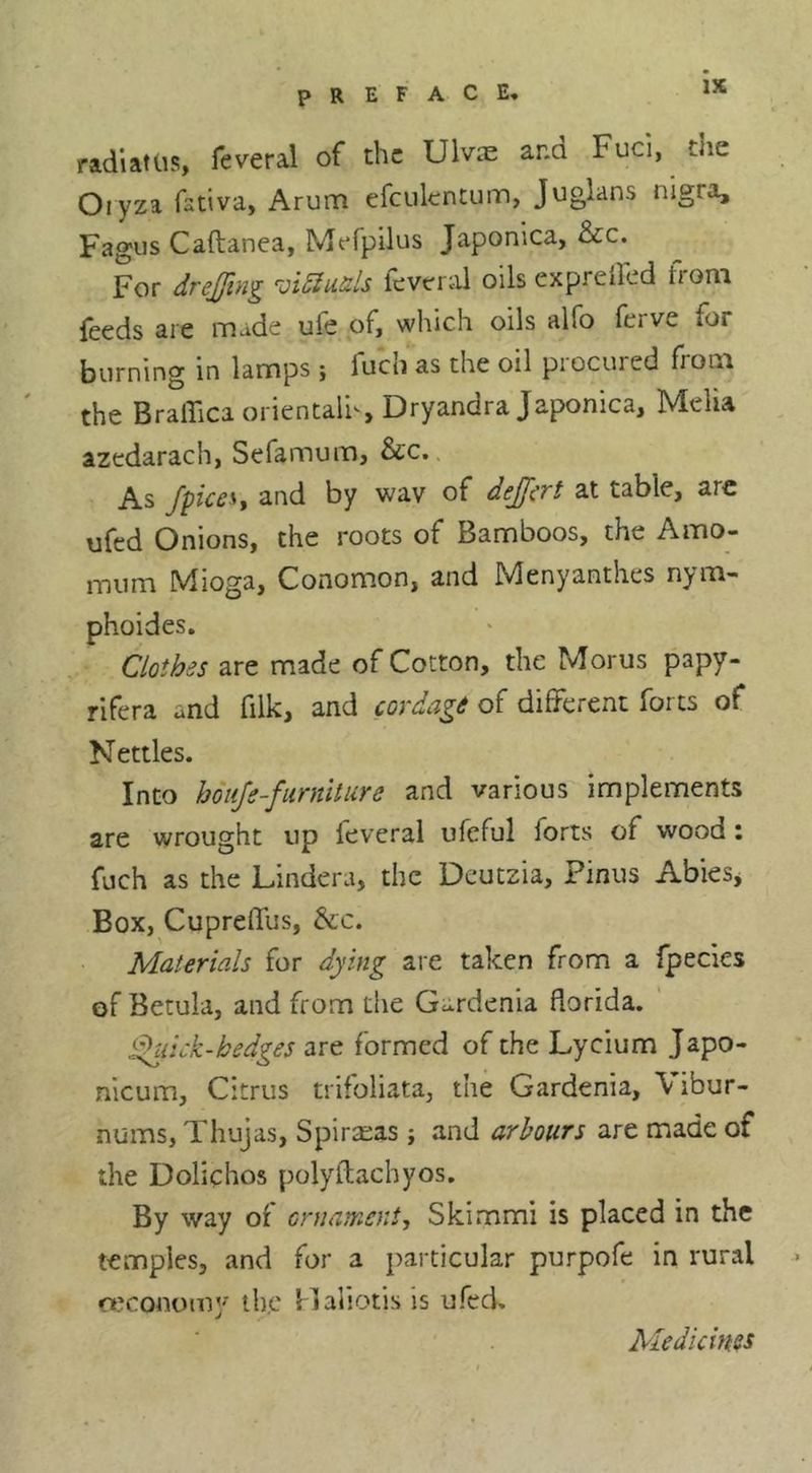 radiattis, feveral of the Ulvae ana Fuel, the Oiyza fstiva, Arum efculentunn, Juglans nigra, Fagus Caftanea, Mefpilus Japonica, &amp;c. For drejfing -oidiuds feveriil oils exprellcd from feeds are made ufe of, which oils alfo ferve for burning in lamps ; fuch as the oil procured from the BralFica orientali^, Dryandra Japonica, Melia azedarach, Sefamum, &amp;c.. As fpiceSf and by wav of deJJ^rt at table, are ufed Onions, the roots of Bamboos, the Amo- mum Mioga, Conomon, and Menyanthes nym- phoides. Clothes are made of Cotton, the Morus papy- rifera and filk, and cordage of different forts of Nettles. Into hdiiJe-fiirnUiire and various implements are wrought up feveral ufeful forts of wood i fuch as the Lindera, the Deutzia, Pinus AbieSj Box, CuprefTus, &amp;;c. Materials for dying are taken from a fpecies of Betula, and from the Gardenia dorida. d>uick-bedges are formed of the Lycium Japo- nicum, Citrus trifoliata, the Gardenia, Vibur- nums, Thujas, Spirteas ; and arbours are made of the Dolichos polyitachyos. By way of ornament-, Skimmi is placed in the temples, and for a particular purpofe in rural o.'conomj^ the Haliotis is ufed. Medicines
