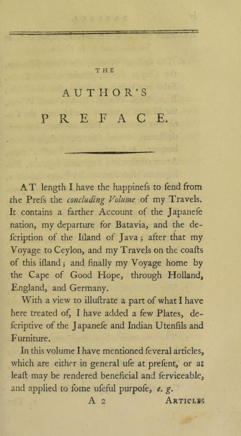 AUTHOR’S PREFACE. AT length I have the happinefs to fend from the Prefs the concluding Volume of my Travels. It contains a farther Account of the Japanefe nation, my departure for Batavia, and the de- fcription of the Hand of Java; after that my Voyage to Ceylon, and my Travels on the coafts of this Hand and finally my Voyage home by the Cape of Good Hope, through Holland, England, and Germany. With a view to illuftrate a part of what I have here treated of, I have added a few Plates, de- fcriptive of the Japanefe and Indian Utenfils and Furniture. In this volume I have mentioned feveral articles, which are either in general ufe at prefent, or at lead may be rendered beneficial and ferviceable, and applied to fome ufeful purpofe, e. g. A 2 Articles