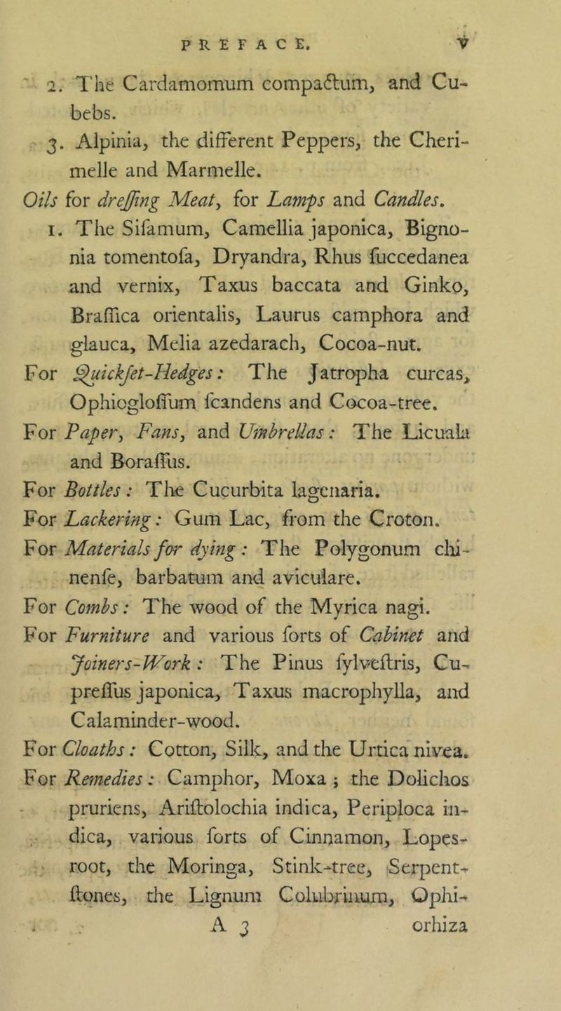 2. The Cardamomum compa&um, and Cu- bebs. 3. Alpinia, the different Peppers, the Cheri- melle and Marmelle. Oils for drejfing Meat, for Lamps and Candles. 1. The Sifamum, Camellia japonica, Bigno- nia tomentofa, Dryandra, Rhus fuccedanea and vernix, Taxus baccata and Ginko, Braflica orientalis, Laurus camphora and glauca, Melia azedarach, Cocoa-nut. For Fhrickfet-Hedges: The Jatropha curcas, Ophioglofium lcandens and Cocoa-tree. For Paper, Fans, and Umbrellas: The Licuala and Boraffus. For Bottles : The Cucurbita lagcnaria. For Lackering: Gum Lac, from the Croton. For Materials for dying : The Polygonum chi- nenfe, barbatum and aviculare. For Combs: The wood of the Myrica nagi. For Furniture and various forts of Cabinet and Joiners-Work : The Pinus fylveftris, Cu- preffus japonica, Taxus macrophylla, and Calaminder-wood. For Cloaths: Cotton, Silk, and the Urticanivea. For Remedies: Camphor, Moxa ; the Dolichos pruriens, Ariftolochia indica, Periploca in- dica, various forts of Cinnamon, Lopes- root, the Moringa, Stink-tree, Serpent- ftones, the Lignum Colubrinum, Ophi- * A3 orhiza