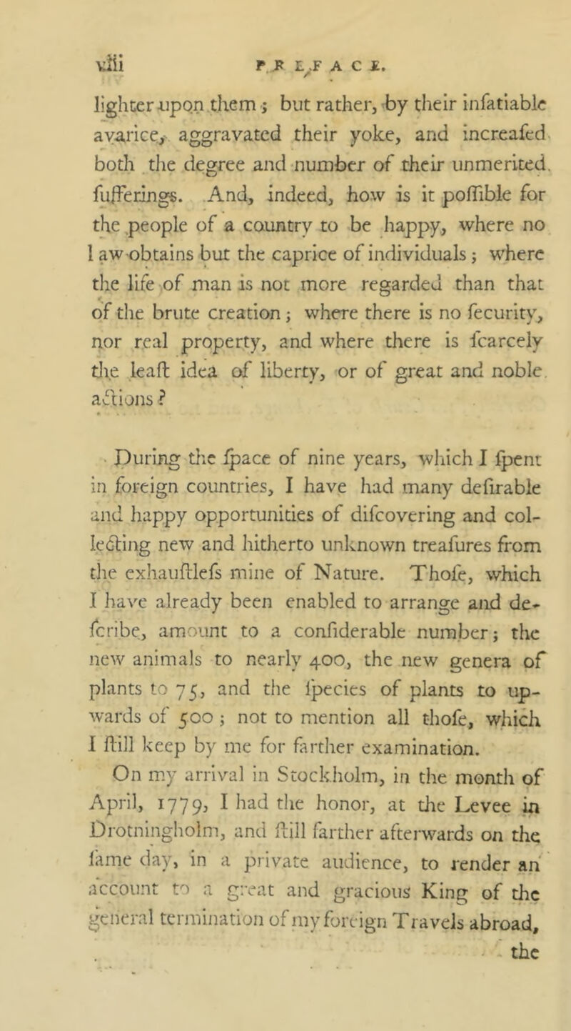 lighter upon them ; but rather, by their infatiable avarice, aggravated their yoke, and increafed both the degree and number of their unmerited, fufferings. And, indeed, how is it poffible for the people of a country to be happy, where no 1 aw-obtains but the caprice of individuals; where the life of man is not more regarded than that of the brute creation; where there is no fecurity, nor real property, and where there is fcarcely die lead idea of liberty, or of great and noble, actions ? During the ipace of nine years, which I fpent in foreign countries, I have had many defirable and happy opportunities of difcovering and col- ledting new and hitherto unknown treafures from the exhauftlefs mine of Nature. Thole, which I have already been enabled to arrange and de~ fcribe, amount to a confiderable number; the new animals to nearly 400, the new genera of plants to 75, and the ipecies of plants to up- wards of 500 ; not to mention all thofe, which I Hill keep by me for farther examination. On my arrival in Stockholm, in the month of April, 1779, * hac* fhe honor, at the Levee in Drotningholm, and Hill farther afterwards on the lame day, in a private audience, to render an account to a great and gracious King of the general termination of my foreign Travels abroad,