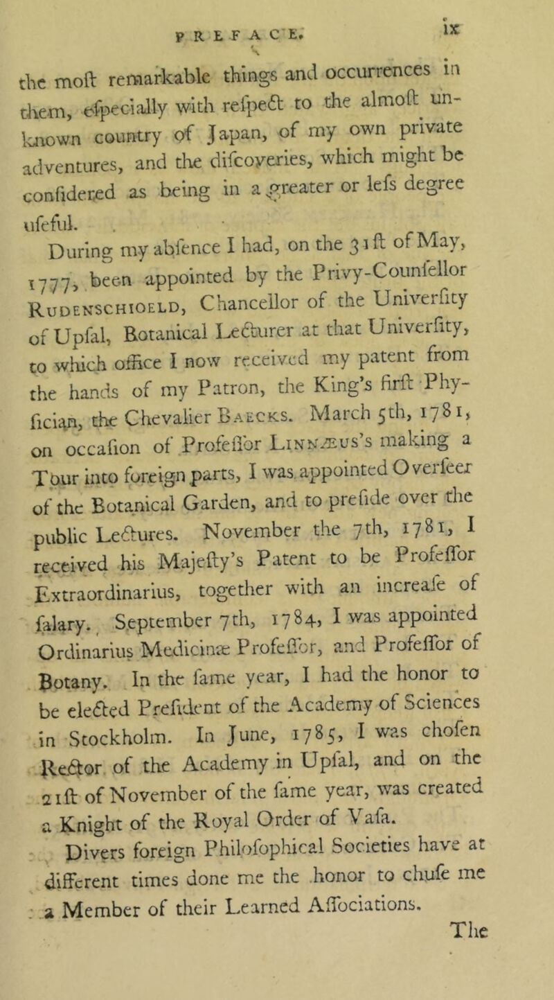 the moft remarkable things and occurrences in them, efpeciaity with refpeft to the almoft un- known country of Japan, of my own private adventures, and the difeoyeries, which might be confideted as being in a greater or lefs degree ufeful. During my ablence I had, on the 31 ft of May, ^77, been appointed by the Privy-Counfellor Rudenschioeld, Chancellor of the Univerfity of Upfal, Botanical Lecturer at that Univerfity, to which office I now received my patent from the hands of my Patron, the King’s firft Phy- fici^n, the Chevalier Baecks. March 5th, 1781, on occafion of Profeffor Linnaeus’s making a Tour into foreign parts, I was. appointed Overleer of the Botanical Garden, and to prefide over the public Lectures. November the 7th, 1781, 1 received his Majeffy’s Patent to be Profeffor Extraordinarius, together with an increaie of (alary., September 7th, 1784, I was appointed Ordinarius Medicinte Profcfior, and Profeffor or Botany. In the fame year, I had the honor to be eletfred Preiident of the Academy of Sciences in Stockholm. In June, 1785, I was chofen Reftor of the Academy in Uplal, and on the 21ft of November of the lame year, was create^ a Knight of the Royal Order of \ ala. Divers foreign Philofophical Societies have at different times done me the honor to chufe me a Member of their Learned Affociations.