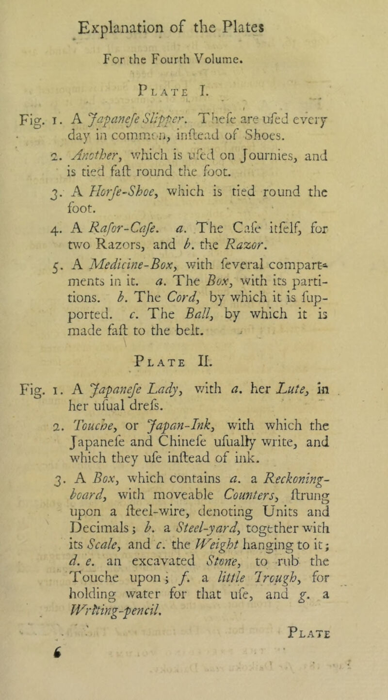 Explanation of the Plates For the Fourth Volume. Plate I. „ . I. • » Fig. i. A Jap an eje Slipper. Theft are ufed every day in common, in (lead of Shoes. a. Another, which is ufed on Journies, and is tied fail: round the foot. 3. A Horje-Shoe, which is tied round the foot. 4. A Rafor-Cafe. a. The Cafe itfelf, for two Razors, and h. the Raz.Gr. 5. A Medicine-Box, with feveral compart* ments in it. a. The Box, with its parti- tions. h. The Cord, by which it is fup- ported. c. The Ball, by which it is made faft to the belt. Plate II. Fig. 1. A JapaneJe Lady, with a. her Lute, in her ufual drefs. 2. Touche, or Japan-Ink, with which the Japaneie and Chinefe ufually write, and which they ufe inftead of ink. 3. A Box, which contains a. a Reckoning- board, with moveable Counters, ftrung upon a fteel-wire, denoting Units and Decimals; b. a Steel-yard, together with its Scale, and c. the Weight hanging to it; d. e. an excavated Stone, to rub the Touche upon ; /. a little I rough, for holding water for that ufe, and g. a Writing-pencil. Plate