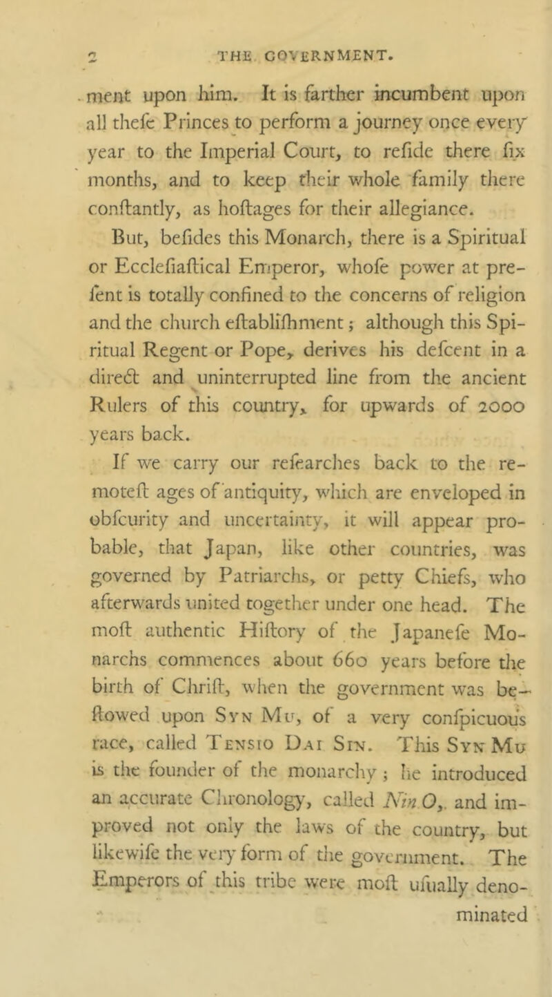 ment upon him. It is farther incumbent upon all thefc Princes to perform a journey once every year to the Imperial Court, to refide there fix months, and to keep their whole family there conftantly, as hoftages for their allegiance. But, befides this Monarch, there is a Spiritual or Ecclefiaftical Emperor, whofe power at pre- lent is totally confined to the concerns of religion and the church eftablifhment; although this Spi- ritual Regent or Pope, derives his defcent in a direct and uninterrupted line from the ancient Rulers of this country, for upwards of 2000 years back. If we carry our refearches back to the re- motefi: ages of antiquity, which are enveloped in obfcurity and uncertainty, it will appear pro- bable, that Japan, like other countries, was governed by Patriarchs, or petty Chiefs, who afterwards united together under one head. The molt authentic Hiftory of the Japanefe Mo- narchs commences about 660 years before the birth of Chrift, when the government was be- llowed upon Syn Mu, of a very confpicuous race, called Tensio Dai Sin. This Syn Mu is the founder of the monarchy ; he introduced an accurate Chronology, called Nin O,. and im- proved not only the laws of the country, but iikewjfe the very form of the government. The Emperors of this tribe were molt ufually deno- minated