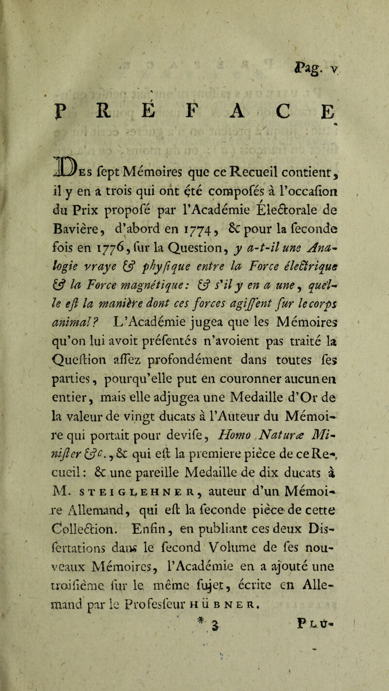 P R Pag. y É F A C E / 3D)es fept Mémoires que ce Recueil contient, il y en a trois qui ont çté compofés à l’occafion du Prix propofé par l’Académie Eledorale de Bavière, d’abord en 1774, £c pour la fécondé fois en 1776,^11* la Question, y a^t-ilune logie vraye Çÿ phyftque entre la Force éleÜriqué £5? Ici Force magnétique : £5? s*il y en a une ^ quéî^ le efi la manière dont ces forces agijfent fur le corps animal? L’Académie jugea que les Mémoires qu’on lui avoir préfentes n’avoient pas traité la Qucftion afTez profondément dans toutes fes parties, pourqu’elle put en couronner aucun en entier, mais elle adjugea une Médaillé d’Or de la valeur de vingt ducats à l’Auteur du Mémoi- re qui portait pour devife, Homo Nature Mi- nifter £5?^., & qui eft la première pièce de ceRe*«, cucil : èc une pareille Médaillé de dix ducats à M. STEiGLEHNER, auteur d’un Mémoi-^ re Allemand, qui eft la feçonde pièce de cette Colleélion. Enfin, en publiant ces deux Dis- fertations dai>s le fécond Volume de fes nou- veaux Mémoires, l’Académie en a ajouté une traifième fur le, même fujet, écrite en Alle- mand par le Profesfeur h ü b n e r.