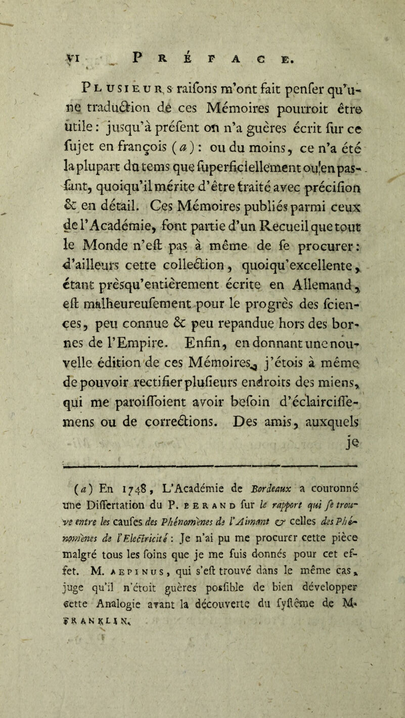 yi P R É P A C E. P L U SIE. U R, S raifons m’ont fait penfer qu’fa- ne traduftion de ces Mémoires pourroit être utile : jusqu’à préfent oîi n’a guèrçs écrit fur ce fujet en françois (a): ou du moins, ce n’a été la plupart datems quefuperficiellementouîenpas- Tant, quoiqu’il mérite d’étre traité avec précifion &: en détail. Ces Mémoires publiés parmi teux de l’Académie, font partie d’un Recueil que tout le Monde n’efl: pas à même de fe procurer : d’ailleurs cette colledion, quoiqu’excellente, étant prèsqu’entièrement écrite en Allemand , eft malheureufement pour le progrès des feien- ces, peu connue & peu répandue hors des bor^ nés de l’Empire. Enfin, en donnant une nou- velle édition de ces Mémoires^ j’étais à même de pouvoir rectifier plufieurs endroits des miens^, qui me paroiflbient avoir befoin d’éclaircifie- mens ou de correétions. Des amis, auxquels (^î) En 1748, L’Académie de Bordeaux a couronné une Differtation du P. e e r a n d fur rapport qui fe trou- ve entre les caufes des Vhénomenes de ïAimant o' celles desP/ji* Yioraenes de l'Ekcîricité : Je n’ai pu me procurer cette pièce malgré tous les foins que je me fuis donnés pour cet ef- fet. M. A E PI N U s, qui s’eft trouvé dans le même cas * juge qu’il n’étoit guères posfible de bien développer €ctte Analogie avant la découverte du fyllçîne de M* î R A N H