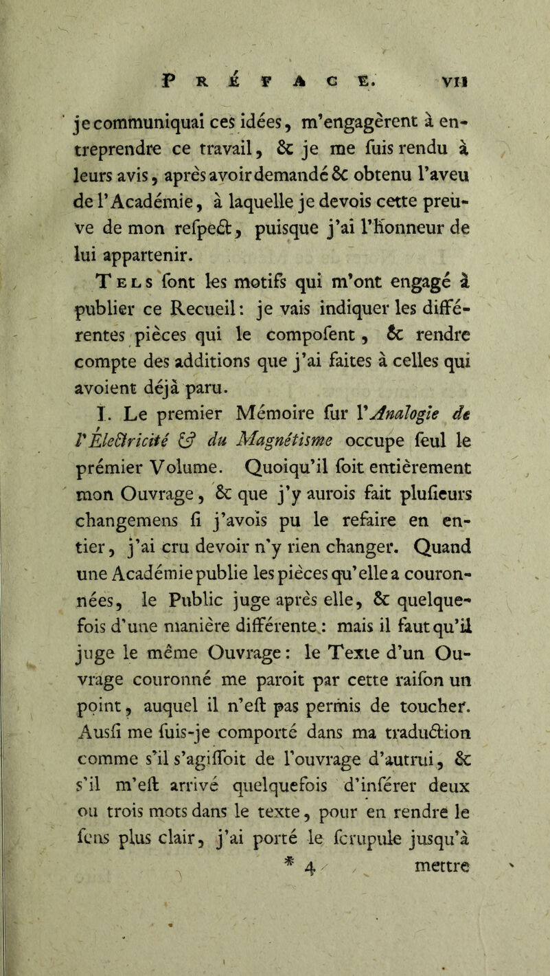 P R i F A C E. VU je communiquai ces idées, m’engagèrent à en- treprendre ce travail, & je me fuis rendu à leurs avis, après avoir demandé 6c obtenu l’aveu de l’Académie, à laquelle je devois cette preu- ve de mon refpeél:, puisque j’ai l’Honneur de lui appartenir. Tels Vont les motifs qui m’ont engagé à publier ce Recueil: je vais indiquer les diffé- rentes pièces qui le compofent, te rendre compte des additions que j’ai faites à celles qui avoient déjà paru. I. Le premier Mémoire fur VAnalogie de VEleBricHé £5? du Magnétisme occupe feul le prémier Volume. Quoiqu’il foit entièrement mon Ouvrage, te que j’y aurois fait plufîeurs changemens fi j’avois pu le refaire en en- tier, j’ai cru devoir n'y rien changer. Quand une Académie publie les pièces qu’elle a couron- nées, le Public juge après elle, 6c quelque- fois d'une manière différente,: mais il faut qu’il juge le même Ouvrage : le Texte d’un Ou- vrage couronné me paroit par cette raifon un point, auquel il n’efl pas permis de toucher. Ausfi me fuis-je comporté dans ma traduélion comme s’il s’agifibit de l'ouvrage d’autrui, 6c s'il m'efi: arrivé quelquefois d'inférer deux ou trois mots dans le texte, pour en rendre le feus plus clair, j'ai porté le fcrupiile jusqu’à ^4/ mettre