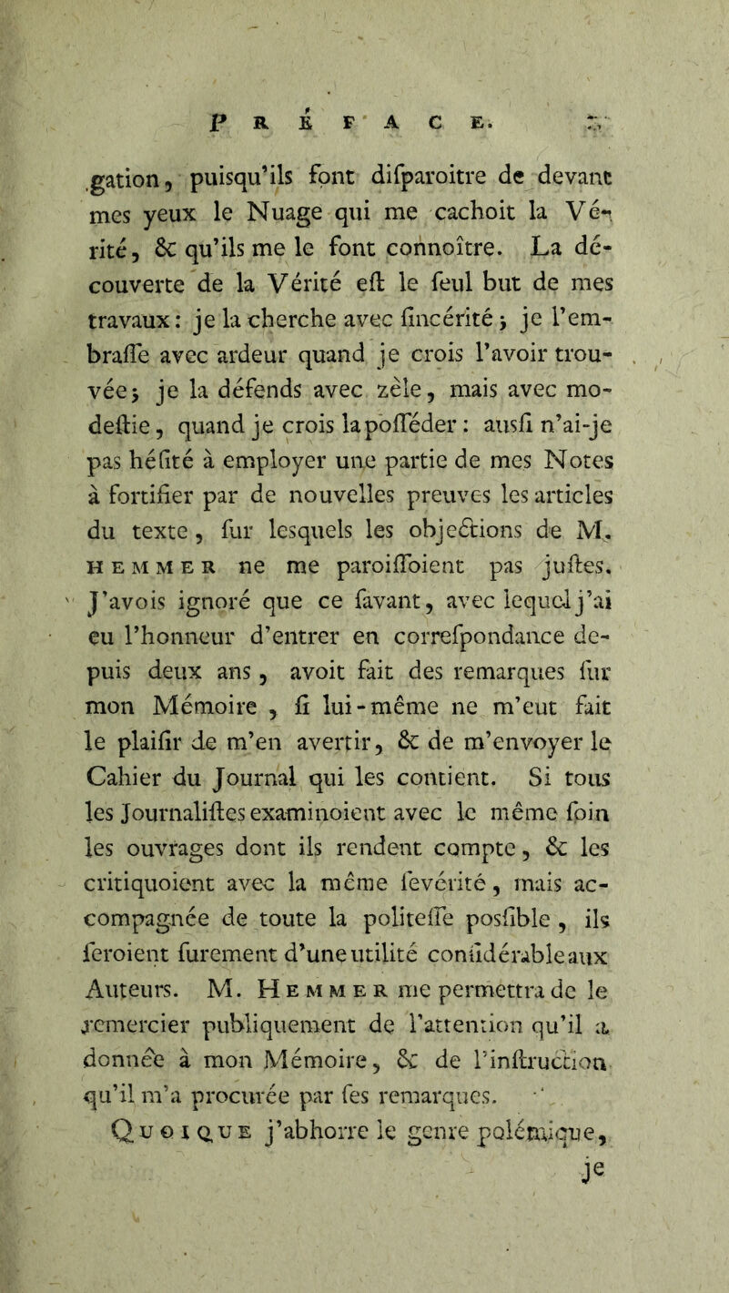 PREFACE. .gation 5 puisqu’ils font difparoitre de devant mes yeux le Nuage qui me cachoit la Véi, rite, 6c qu’ils me le font connoître. La dé- couverte de la Vérité efl; le feul but de mes travaux : je la cherche avec fincérité j je l’em- bralTe avec ardeur quand je crois l’avoir trou- vée > je la défends avec zèle, mais avec mo- deftie, quand je crois lapbfTéder : aiish n’ai-je pas héfité à employer une partie de mes Notes à fortifier par de nouvelles preuves les articles du texte , fur lesquels les objeétions de M, H E M M E R ne me paroifibient pas jufies, J’avois ignoré que ce favant, avec lequel j’ai eu l’honneur d’entrer en correfpondance de- puis deux ans, avoit fait des remarques fur mon Mémoire , fi lui-même ne m’eut fait le plaifir de m’en avertir, 6c de m’envoyer le Cahier du Journal qui les contient. Si tous les Journalifies examinoient avec le même foin les ouvrages dont ils rendent compte, 6c les critiquoient avec la même fevérité, mais ac- compagnée de toute la politelfe posfible , ils feroient furement d’une utilité conudérableavix Auteurs. M. H e m m e r me permettra de le remercier publiquement de i’attenrion qu’il a donnée à mon Mémoire, 6c de rinilructiou qu’il m’a procurée par Tes remarques. Quoiq,ue j’abhorre le genre polémicmie.