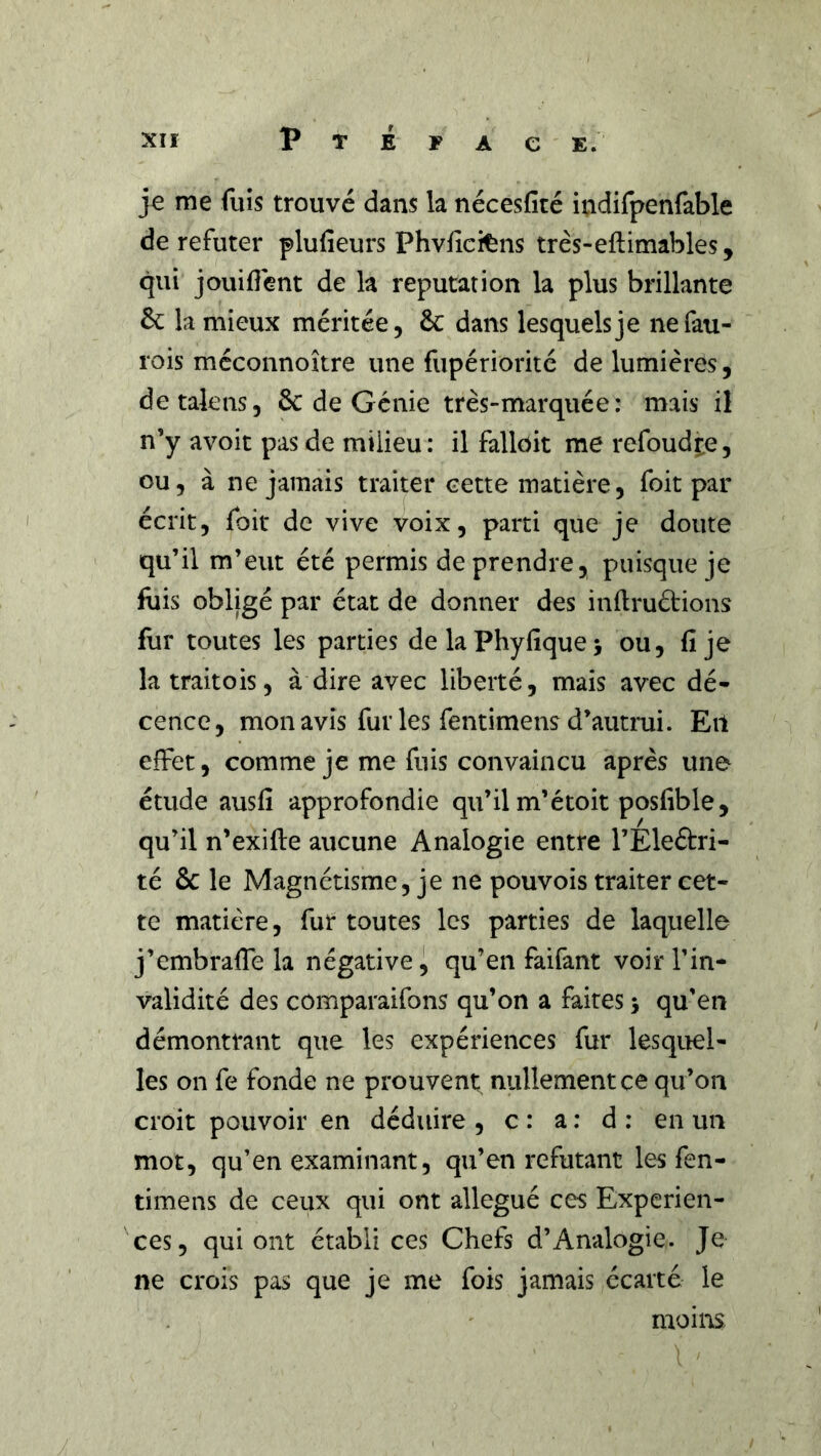 je me fuis trouvé dans la nécesfité indifpenfable de réfuter plufieurs Phvfîcitns très-eftimables, qui jouiflent de la réputation la plus brillante 6c la mieux méritée, 6c dans lesquels je nefau- rois méconnoître une fupériorité de lumières, detalens, 6c de Génie très-marquée: mais il n’y avoit pas de milieu: il falloir me refoudte, ou, à ne jamais traiter eette matière, foit par écrit, foit de vive voix, parti que je doute qu’il m’eut été permis de prendre, puisque je fois obligé par état de donner des inflruétions for toutes les parties delaPhyfique; ou, fi je la traitois, à dire avec liberté, mais avec dé- cence, mon avis fur les fentimens d’autmi. Eil effet, comme je me fuis convaincu après une étude ausfi approfondie qu’il m’étoit posfible, qu’il n’exifte aucune Analogie entre rÉleélri- té 6c le Magnétisme, je ne pouvois traiter cet- te matière, fur toutes les parties de laquelle j’embrafie la négative i qu’en faifant voir l’in- validité des comparaifons qu’on a faites > qu’en démontrant que les expériences fur lesquel- les on fe fonde ne prouvent^ nullement ce qu’on croit pouvoir en déduire , c : a : d : en un mot, qu’en examinant, qu’en réfutant les fen- timens de ceux qui ont allégué ces Expérien- ces, qui ont établi ces Chefs d’Analogie. Je ne crois pas que je me fois jamais écarté le moins