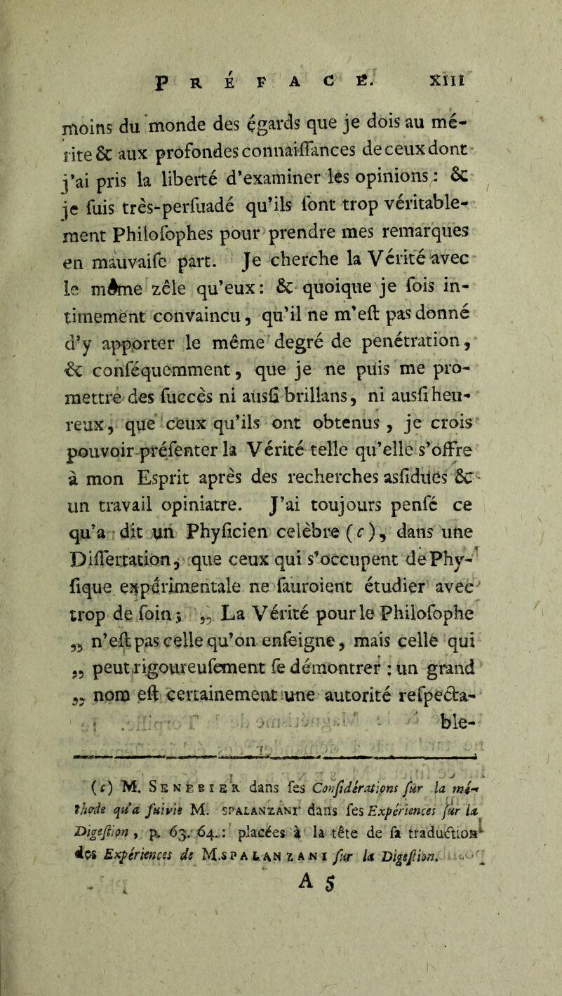 Préfacé. xïïî moins du monde des égards que je dois au mé- nte& aux profondesconnaifîances deceuxdont j’ai pris la liberté d’examiner les opinions^ ôc ^ je fuis très-perfuadé qu’ils font trop véritable- ment Philofophes pour prendre mes remarques en mauvaife part. Je cherche la Vérité avec le même zèle qu’eux: &'quoique je fois in- timement convaincu, qu’il ne m’eft pas donné d’y apporter le même degré de pénétration, ^ conféquemment, que je ne puis me pro- mettre des fuccès ni aiisû brilkns, ni ausfi heu- reux, que ceux qu’ils ont obtenus, je crois pouvoir préfenter la Vérité telle qu’elle s’ofFre à mon Esprit après des recherches asfiduês ÔC un travail opiniâtre. J’ai toujours penfé ce qu’a-dit tin Phyiicien célébré (r), dans une Didertation^ ^que ceux qui s’occupent dePhy- fique eîtpérim.entale ne fauroient étudier avec trop de foin J „ La Vérité pour le Philofophe ,5 n’eil pas celle qu’on enfeigne, mais celle qui „ peutrigoureufement fe démontrer ; un grand „ nom eft certainement une autorité refpéda- : . . ■ ble- (t) M. Séné BIS R dans fes Confidératlons fur la Ijmh qua fmvis M. spalanzani* dans fes Expériences frr Digeftiçn f p, 63; 64.,: placées ï la tête de fa tradudioa^ dos Expériences de M.spalanzani fur U Bigsfm. A 5