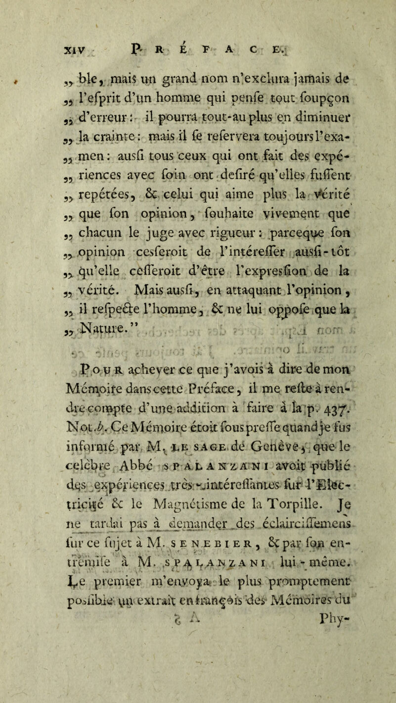 ble, mais im grand nom n’exclura jamais de yy refprit d’un homme qui penfe tQut foupçon 55 d’erreur : il pourra tout-au plus en diminuer 55 la crainte : mais il fe refervera toujoursl’exa- 55 men : ausfi tous ceux qui ont fait des expé- 55 riences avec foin ont déliré qu’elles fuffent 55 repétées, ôc-celui qui aime plus la Vérité 55 que fon opinion, fouhaite viv^ement que 55 chacun le juge avec rigueur : parceque fon 55 opinion cesferoit de l’intérefler ausfi-tôt 55 qu’elle cCfieroit d’étre l’expreshon de la 55 vérité. Mais ausfi, en attaquant l’opinion, 55 il refpeéle l’homme, ôc ne lui oppoiè que la 55 Nature.” , r P.oU R achever ce que j’avois à dire démon Mém^oite dans cette Préface, il me relie à ren- dre compte d’une addition à faire àîa:p. 437'. Not.^. Ce Mémoire étoit fous pre fie quand je fus informé par M.^ -ee sage dé Genève ^, que le célébré Abbé s p a. t a N z a N i avoip publié dés expériences t.rès'^^^iatérefiantes fur 4’Eléc- triciçé èc le Magnétisme de la Torpille. Je ne tardai pas à dpm.'^ndérides éclaircifiemens fur ce fujet à M. s en e hier, 6c par fem ea- t rènufe à M. .s p a n z a n i lui - méme. I^e premier m’en.voyaî le plus promptement po.uibié un extrait enéran^èis des- Mcihoires du é Phy-