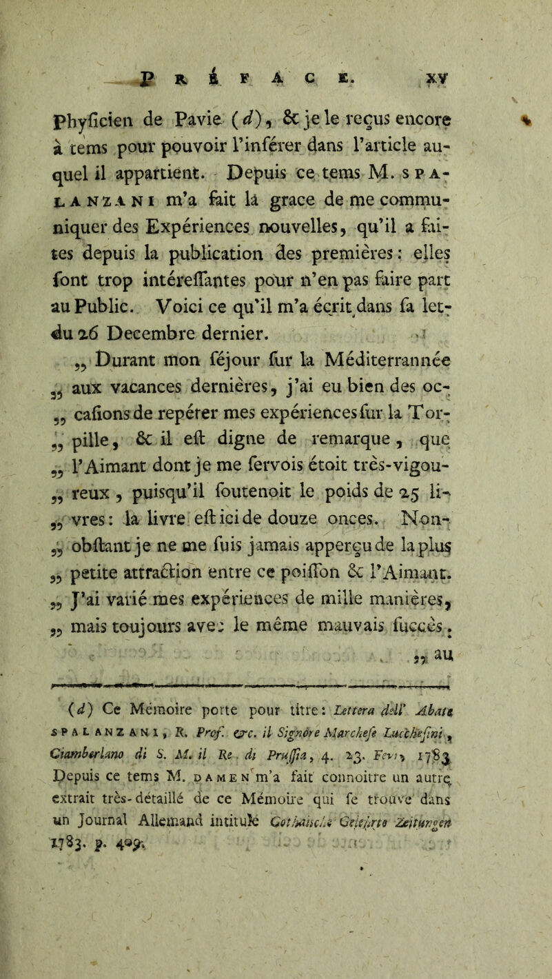 P 4 F A C K. xy Phyfickn de Pavie & je le reçus encore % k tems pour pouvoir l’inférer dans l’article au^ quel il appartient. Depuis ce tems M. spa- L A N Z A NI m’a &it la grâce de me commu- niquer des Expériences nouvelles, qu’il a fai- tes depuis la publication des premières: elles font trop intéreffantes pour n’en pas faire parc au Public. Voici ce qu’il m’a écrit dans fa let^ du ^6 Décembre dernier. 55 Durant mon féjour fur la Méditerrannée aux vacances dernières, j’ai eu bien des oc- ,5 cafionsde repérer mes expériences fur la Tor- 55 pille, 6c il eft digne de remarque, que 5^ l’Aimant dont je me fervois étoit très-vigou- 5, reux , puisqu’il foutenoit le poids de 15 li^ 5, vres: la livre efticide douze onces. Non- 5^ obftant je ne me fuis jamais apperçude laplu^ 5, petite attraction entre ce poiiTon 6c l’Aimant. „ J’ai varié mes expériences de mille manières, ,5 mais toujours ave: le même mauvais fuccès. ,,, au (d) Ce Mémoire porte pour titre: Lettera ddl' Ahau SPALANZANi, R. Prcf. ç=rc. il signer e Marchefe Luùhefmt , CiambêrUr^o di S. M. il Re di Pruffia^ 4. 2,3. ^7^3 Pepuis ce tems M. pAMEN^m’a fait coiinoitre un autre, extrait très- détaillé de ce Mémoire qui fe trouve dans un Journal Allemand intitulé GothamU QHeiirts Zeitungert I.7S3. p. 405^; I